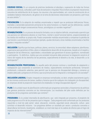 38
EQUIDAD SOCIAL: Es un conjunto de prácticas tendientes al abordaje y superación de todas las formas
sociales, económicas, culturales y polí¬ticas de exclusión e iniquidad. Para el efecto se proponen mecanismos
concretos de redistribución de la riqueza, los recursos y las oportunidades, así¬ como la construcción de un
verdadero balance intercultural y de género en la toma de decisiones relacionados con proyectos y polí¬ticas
en este ámbito 21
.
PREVENCIÓN: Es la adopción de medidas encaminadas a impedir que se produzcan deficiencias físicas,
mentales y sensoriales (prevención primaria) en los seres humanos o a impedir que las deficiencias, cuando
se han producido tengan consecuencias físicas, psicológicas y/o sociales negativas22
.
REHABILITACIÓN: Es un proceso de duración limitada y con un objetivo definido, encaminado a permitir que
una persona con deficiencia alcance un nivel físico, mental o social funcional óptimo, proporcionándole así
los medios de modificar su propia vida. Puede comprender medidas encaminadas a compensar la pérdida de
una función o una limitación funcional (por ejemplo, ayudas técnicas) y otras medidas encaminadas a facilitar
ajustes o reajustes sociales23
.
INCLUSIÓN: Significa que las leyes, políticas, planes, servicios, la comunidad, deben adaptarse, planificarse,
organizarse para garantizar el libre, pleno e independiente desarrollo de las personas, basado en el respeto y
aceptación de las diferencias, capacidades y necesidades que garanticen el acceso igualitario, normalizado
y participativo. En definitiva, implica que una sociedad incluyente debe promover la integración social en el
marco del respeto de los derechos de las personas, especialmente el derecho a la vida, al desarrollo y a la
participación24
.
REHABILITACIÓN PROFESIONAL: Es aquella parte del proceso continuo y coordinado de adaptación y
readaptación que comprende el suministro de medios, especialmente orientación profesional, formación
profesional y colocación selectiva, para permitir que la persona con discapacidad obtenga y conserve un
empleo adecuado y progrese en el mismo y que se promueva así la integración o reintegración a la sociedad25
.
INCLUSIÓN LABORAL: Empleo integrado en empresas normalizadas, es decir, empleo exactamente igual y
en las mismas condiciones de tareas, sueldos y horarios que el de cualquier otro trabajador sin discapacidad,
en empresas donde la proporción mayoritaria de empleados no tenga discapacidad alguna26
.
PLAN: Es la unidad mayor de planificación conformada por programas sectoriales y lineamientos de políticas
que generan productos concretos en las intervenciones. Los resultados del plan están definidos por los
productos de los programas sectoriales que contiene27
.
PROGRAMA: Es la unidad intermedia de planificación, que está integrada por proyectos, el propósito de
cada programa es el fin de los proyectos que lo integran. Cada programa está conformado por los productos
requeridos a nivel de cada sector: salud, educación, vivienda, seguridad social, educación, cultura para
contribuir al desarrollo inclusivo. Los programas definen un resultado por sector y productos concretos a
desarrollarse territorial y localmente, establecen un nivel más bajo en la cadena de efectos para el logro de
impactos de las intervenciones28
.
21 http://www.portalces.org/index.php?option=com_sobi2&catid=11&Itemid=76
22 Programa de Acción Mundial para las Personas con Discapacidad de las NN.UU.
23 Programa de Acción Mundial para las Personas con Discapacidad de las NN.UU.
24Desarrollo Inclusivo, 2007, Vicepresidencia- CONADIS.
25 Organización Internacional del Trabajo-OIT
26 Organización Internacional del Trabajo-OIT.
27 Metodología de la elaboración de proyectos – BID.
28 Metodología de la elaboración de proyectos – BID.
 