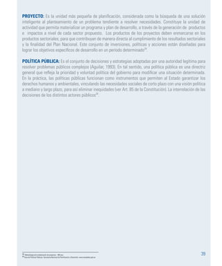 39
PROYECTO: Es la unidad más pequeña de planificación, considerada como la búsqueda de una solución
inteligente al planteamiento de un problema tendiente a resolver necesidades. Constituye la unidad de
actividad que permita materializar un programa y plan de desarrollo, a través de la generación de productos
e impactos a nivel de cada sector propuesto. Los productos de los proyectos deben enmarcarse en los
productos sectoriales; para que contribuyan de manera directa al cumplimiento de los resultados sectoriales
y la finalidad del Plan Nacional. Este conjunto de inversiones, políticas y acciones están diseñadas para
lograr los objetivos específicos de desarrollo en un período determinado29
.
POLÍTICA PÚBLICA: Es el conjunto de decisiones y estrategias adoptadas por una autoridad legítima para
resolver problemas públicos complejos (Aguilar, 1993). En tal sentido, una política pública es una directriz
general que refleja la prioridad y voluntad política del gobierno para modificar una situación determinada.
En la práctica, las políticas públicas funcionan como instrumentos que permiten al Estado garantizar los
derechos humanos y ambientales, vinculando las necesidades sociales de corto plazo con una visión política
a mediano y largo plazo, para así eliminar inequidades (ver Art. 85 de la Constitución). La interrelación de las
decisiones de los distintos actores públicos30
.
29 Metodología de la elaboración de proyectos – BID.eca
30 Guía de Políticas Públicas- Secretaría Nacional de Planificación y Desarrollo: www.senplades.gob.ec
 