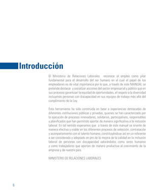 6
El Ministerio de Relaciones Laborales reconoce al empleo como pilar
fundamental para el desarrollo del ser humano en el cual el papel de los
empleadores es de vital importancia por lo que, a través de este MANUAL se
pretende destacar y socializar acciones del sector empresarial y público que en
sus procesos garantizan la equidad de oportunidades, el respeto a la diversidad
incluyendo personas con discapacidad en sus equipos de trabajo más allá del
cumplimiento de la Ley.
Esta herramienta ha sido construida en base a experiencias destacadas de
diferentes instituciones públicas y privadas, quienes se han caracterizado por
la ejecución de procesos innovadores, solidarios, participativos, responsables
y planificados que han permitido aportar de manera significativa a la inclusión
laboral. En tal sentido esperamos que a través de este manual se oriente de
manera efectiva y viable en los diferentes procesos de selección, contratación
y acompañamiento con el talento humano; constituyéndose así en un referente
a ser considerado y adoptado en pro de la mejora de la calidad en la inclusión
laboral de personas con discapacidad valorándolos como seres humanos
y como trabajadores que aportan de manera productiva al crecimiento de la
empresa y de nuestro país.
MINISTERIO DE RELACIONES LABORALES
Introducción
 