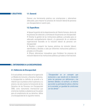 7
1.1. General:
Generar una herramienta práctica con orientaciones y alternativas
adecuadas, para mejorar los procesos de inclusión laboral de personas
con discapacidad en nuestro país.
1.2. Específicos:
• Apoyar la gestión de los departamentos de Talento Humano, dentro de
los procesos de selección y contratación de personas con discapacidad.
• Orientar la gestión de las instituciones públicas y privadas para un
adecuado acompañamiento laboral y la generación de un ambiente
organizacional favorable en la inclusión laboral de personas con
discapacidad.
• Resaltar y compartir las buenas prácticas de inclusión laboral,
identificadas y llevadas a cabo por diferentes instituciones públicas y
privadas en el Ecuador.
• Ofrecer alternativas innovadoras para fortalecer los procesos de
inclusiónlaboralenlasinstitucionespúblicasyprivadasanivelnacional.
“Discapacidad es un concepto que
evoluciona y que resulta de la interacción
entre las personas con deficiencias y las
barreras debidas a la actitud y al entorno
que evitan su participación plena y efectiva
en la sociedad, en igualdad de condiciones
con las demás”1
2.1. Definición de Discapacidad:
En la actualidad, enmarcados en la vigencia de
un Modelo de Inclusión y Derechos Humanos,
la discapacidad es definida de acuerdo a la
relación que se produce entre la persona y su
entorno; de esta manera la Convención de los
Derechos de las Personas con Discapacidad
2006, como instrumento internacional que
orienta las medidas a adoptarse por los países
para el cumplimiento de sus derechos, define
a la discapacidad de la siguiente manera:
2. ENTENDIENDO A LA DISCAPACIDAD:
1.OBJETIVOS:
1 http://www.un.org/spanish/disabilities/documents/gid/conventionfaq.pdf
 