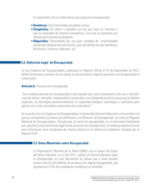 8
Es importante citar las deficiencias que originan la discapacidad:
Genéticas: Son transmitidas de padres a hijos.
Congénitas: Se refiere a aquellas con las que nace un individuo y
que no dependen de factores hereditarios, sino que se presentan por
alteraciones durante la gestación.
Adquiridas: Ocasionadas por una gran cantidad de enfermedades
producidas después del nacimiento, o por accidentes de tipo doméstico,
de tránsito, violencia, laborales, etc.
2.3. Datos Mundiales sobre Discapacidad:
La Organización Mundial de la Salud (OMS), con el apoyo del Grupo
del Banco Mundial, en el año 2011, publicó el Informe Mundial sobre
la Discapacidad; en este documento se señala que a nivel mundial
existen más de mil millones de personas con alguna discapacidad, que
representa el 15% de la población mundial en su totalidad.
2.2. Definición Legal de Discapacidad:
La Ley Orgánica de Discapacidades, publicada en Registro Oficial el 25 de Septiembre de 2012,
define claramente a quiénes se les otorga el reconocimiento legal de personas con discapacidad en
nuestro país:
Artículo 6.- Persona con discapacidad.
“Se considera persona con discapacidad a toda aquella que, como consecuencia de una o más defi-
ciencias físicas, mentales, intelectuales o sensoriales, con independencia de la causa que lo hubiere
originado, ve restringida permanentemente su capacidad biológica, psicológica y asociativa para
ejercer una o más actividades esenciales de la vida diaria”2
De acuerdo a la Ley Orgánica de Discapacidades, la Autoridad Sanitaria Nacional, es la entidad a la
que le corresponde el proceso de calificación y certificación de discapacidad, así como el Registro
Nacional de Discapacidades. Actualmente, el carné de discapacidad, es el documento habilitante
que permite el reconocimiento legal de las personas con discapacidad; sin embargo posteriormente
esta información será consignada de manera directa en la cédula de ciudadanía otorgada por el
Registro Civil.
2
ASAMBLEA NACIONAL DEL ECUADOR. Ley Orgánica de Discapacidades. Editado
por Consejo Nacional de Discapacidades. (s.e). Quito – Ecuador. 2012. Pág. 15.
•
•
•
 
