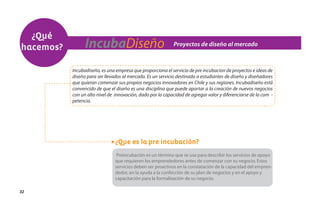 ¿Qué
hacemos?         IncubaDiseño                                Proyectos de diseño al mercado



           Incubadiseño, es una empresa que proporciona el servicio de pre incubacion de proyectos e ideas de
           diseño para ser llevados al mercado. Es un servicio destinado a estudiantes de diseño y diseñadores
           que quieran comenzar sus propios negocios innovadores en Chile y sus regiones. Incubadiseño está
           convencido de que el diseño es una disciplina que puede aportar a la creación de nuevos negocios
           con un alto nivel de innovación, dado por la capacidad de agregar valor y diferenciarse de la com -
           petencia.




                                ¿Que es la pre incubación?
                                 Preincubación es un término que se usa para describir los servicios de apoyo
                                que requieren los emprendedores antes de comenzar con su negocio. Estos
                                servicios deben ser proactivos en la constatación de la capacidad del empren-
                                dedor, en la ayuda a la confección de su plan de negocios y en el apoyo y
                                capacitación para la formalización de su negocio.

32
 