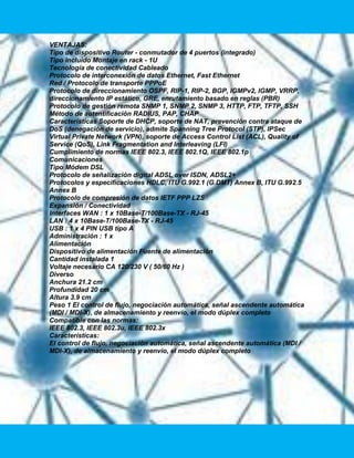 VENTAJAS:
Tipo de dispositivo Router - conmutador de 4 puertos (integrado)
Tipo incluido Montaje en rack - 1U
Tecnología de conectividad Cableado
Protocolo de interconexión de datos Ethernet, Fast Ethernet
Red / Protocolo de transporte PPPoE
Protocolo de direccionamiento OSPF, RIP-1, RIP-2, BGP, IGMPv2, IGMP, VRRP,
direccionamiento IP estático, GRE, enrutamiento basado en reglas (PBR)
Protocolo de gestión remota SNMP 1, SNMP 2, SNMP 3, HTTP, FTP, TFTP, SSH
Método de autentificación RADIUS, PAP, CHAP
Características Soporte de DHCP, soporte de NAT, prevención contra ataque de
DoS (denegación de servicio), admite Spanning Tree Protocol (STP), IPSec
Virtual Private Network (VPN), soporte de Access Control List (ACL), Quality of
Service (QoS), Link Fragmentation and Interleaving (LFI)
Cumplimiento de normas IEEE 802.3, IEEE 802.1Q, IEEE 802.1p
Comunicaciones
Tipo Módem DSL
Protocolo de señalización digital ADSL over ISDN, ADSL2+
Protocolos y especificaciones HDLC, ITU G.992.1 (G.DMT) Annex B, ITU G.992.5
Annex B
Protocolo de compresión de datos IETF PPP LZS
Expansión / Conectividad
Interfaces WAN : 1 x 10Base-T/100Base-TX - RJ-45
LAN : 4 x 10Base-T/100Base-TX - RJ-45
USB : 1 x 4 PIN USB tipo A
Administración : 1 x
Alimentación
Dispositivo de alimentación Fuente de alimentación
Cantidad instalada 1
Voltaje necesario CA 120/230 V ( 50/60 Hz )
Diverso
Anchura 21.2 cm
Profundidad 20 cm
Altura 3.9 cm
Peso 1 El control de flujo, negociación automática, señal ascendente automática
(MDI / MDI-X), de almacenamiento y reenvío, el modo dúplex completo
Compatible con las normas:
IEEE 802.3, IEEE 802.3u, IEEE 802.3x
Características:
El control de flujo, negociación automática, señal ascendente automática (MDI /
MDI-X), de almacenamiento y reenvío, el modo dúplex completo
 