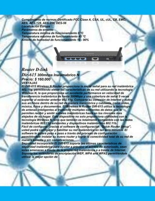 Cumplimiento de normas Certificado FCC Clase A, CSA, UL, cUL, CB, EMC,
AES, AES-128, AES-256, DES-56
Localización Europa
Parámetros de entorno
Temperatura mínima de funcionamiento 0 °C
Temperatura máxima de funcionamiento 45 °C
Ámbito de humedad de funcionamiento 10 - 90%




Router D-link
Dir-615 300mbps Inalamabrico N
Precio: $ 160.000
VENTAJAS
El DIR-615 Wireless N Router proporciona la mejor señal para su red inalámbrica
802.11g, permitiendo elevar las características de su red utilizando la tecnología
Wireless N, la que proporciona un excelente performance en velocidad de
transferencia inalámbrica de hasta 300Mbps y una cobertura de señal 5 veces
superior al estándar anterior 802.11g. Comparta su conexión de Internet y todos
sus archivos dentro de su red de manera inalámbrica y cableada, como vídeo,
música, fotos y documentos. El Wireless N Router DIR-615 utiliza la tecnología
de antenas inteligentes al transmitir múltiples corrientes de datos que le
permiten recibir y emitir señales inalámbricas hasta en los rincones más
alejados de su hogar. Este dispositivo no solo proporciona utilidades con la
tecnología Wireless N, sino que también es totalmente compatible con las redes
inalámbricas 802.11g existentes y dispositivos inalámbricos 802.11b.
Fácil de configurar Gracias al software de configuración “Quick Router Setup”,
usted podrá configurar y habilitar su red inalámbrica en tan solo minutos. El
software le guiará paso a paso a través del proceso de configuración
permitiéndole instalar su nuevo router y lograr la conectividad total de su red de
manera sencilla y sin complicaciones.
Seguridad incorporada El DIR-615 soporta las últimas características de
seguridad inalámbrica para ayudar a prevenir el acceso no autorizado, sean
estas amenazas a través de la propia red inalámbrica o a través de Internet.
Soporta los estándares de encriptación WEP, WPA and WPA2 permitiéndole
utilizar la mejor opción de
 