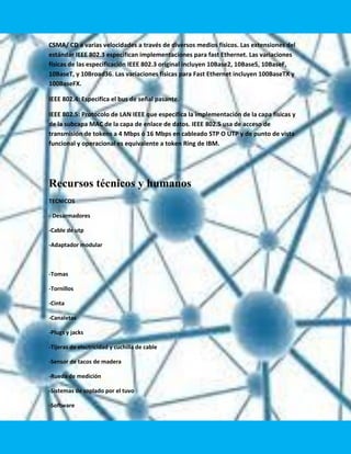 CSMA/ CD a varias velocidades a través de diversos medios físicos. Las extensiones del
estándar IEEE 802.3 especifican implementaciones para fast Ethernet. Las variaciones
físicas de las especificación IEEE 802.3 original incluyen 10Base2, 10Base5, 10BaseF,
10BaseT, y 10Broad36. Las variaciones físicas para Fast Ethernet incluyen 100BaseTX y
100BaseFX.

IEEE 802.4: Especifica el bus de señal pasante.

IEEE 802.5: Protocolo de LAN IEEE que especifica la implementación de la capa físicas y
de la subcapa MAC de la capa de enlace de datos. IEEE 802.5 usa de acceso de
transmisión de tokens a 4 Mbps ó 16 Mbps en cableado STP O UTP y de punto de vista
funcional y operacional es equivalente a token Ring de IBM.




Recursos técnicos y humanos
TECNICOS

- Desarmadores

-Cable de utp

-Adaptador modular



-Tomas

-Tornillos

-Cinta

-Canaletas

-Plugs y jacks

-Tijeras de electricidad y cuchilla de cable

-Sensor de tacos de madera

-Rueda de medición

-Sistemas de soplado por el tuvo

-Software
 