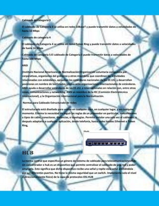 Cableado de categoría 3

El cableado de Categoría 3 se utiliza en redes 10BaseT y puede transmitir datos a velocidades de
hasta 10 Mbps

Cableado de categoría 4

El cableado de Categoría 4 se utiliza en redes Token Ring y puede transmitir datos a velocidades
de hasta 16 Mbps

Cableado de categoría 5 El cableado de Categoría 5 puede transmitir datos a velocidades de
hasta 100 Mbps

ANSI

(Instituto Nacional Americano de Normalización)Organización voluntaria compuesta por
corporativas, organismos del gobierno y otros miembros que coordinan las actividades
relacionadas con estándares, aprueban los estándares nacionales de los EE.UU. y desarrollan
posiciones en nombre de los Estados Unidos ante organizaciones internacionales de estándares.
ANSI ayuda a desarrollar estándares de los EE.UU. e internacionales en relación con, entre otras
cosas, comunicaciones y networking. ANSI es miembro de la IEC (Comisión Electrotécnica
Internacional), y la Organización Internacional para la Normalización.

Normas para Cableado Estructurado de redes

El estructurado está diseñado para usarse en cualquier cosa, en cualquier lugar, y en cualquier
momento. Elimina la necesidad de seguir las reglas de un proveedor en particular, concernientes
a tipos de cable, conectores, distancias, o topologías. Permite instalar una sola vez el cableado, y
después adaptarlo a cualquier aplicación, desde telefonía, hasta redes locales Ethernet o Token
Ring,




HUB
La norma central que especifica un género de sistema de cableado para telecomunicacionesHub:
Un concentrador o hub es un dispositivo que permite centralizar el cableado de una red y poder
ampliarla. Esto significa que dicho dispositivo recibe una señal y repite esta señal emitiéndola
por sus diferentes puertos. No tiene la misma seguridad que un switch. Implementa solo el nivel
2(direccionamiento físico) de la capa de protocolos OSI.HUB
 