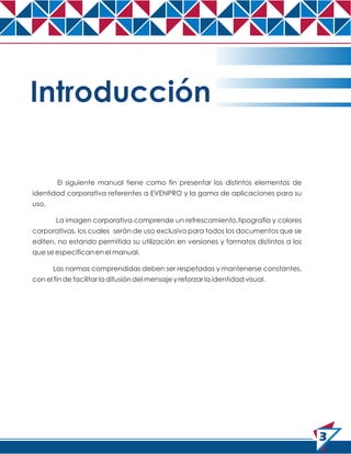 Introducción
El siguiente manual tiene como fin presentar los distintos elementos de
identidad corporativa referentes a EVENPRO y la gama de aplicaciones para su
uso.
La imagen corporativa comprende un refrescamiento,tipografía y colores
corporativas, los cuales serán de uso exclusivo para todos los documentos que se
editen, no estando permitida su utilización en versiones y formatos distintos a los
que se especifican en el manual.
Las normas comprendidas deben ser respetadas y mantenerse constantes,
con el fin de facilitar la difusión del mensaje y reforzar la identidad visual.

3

 