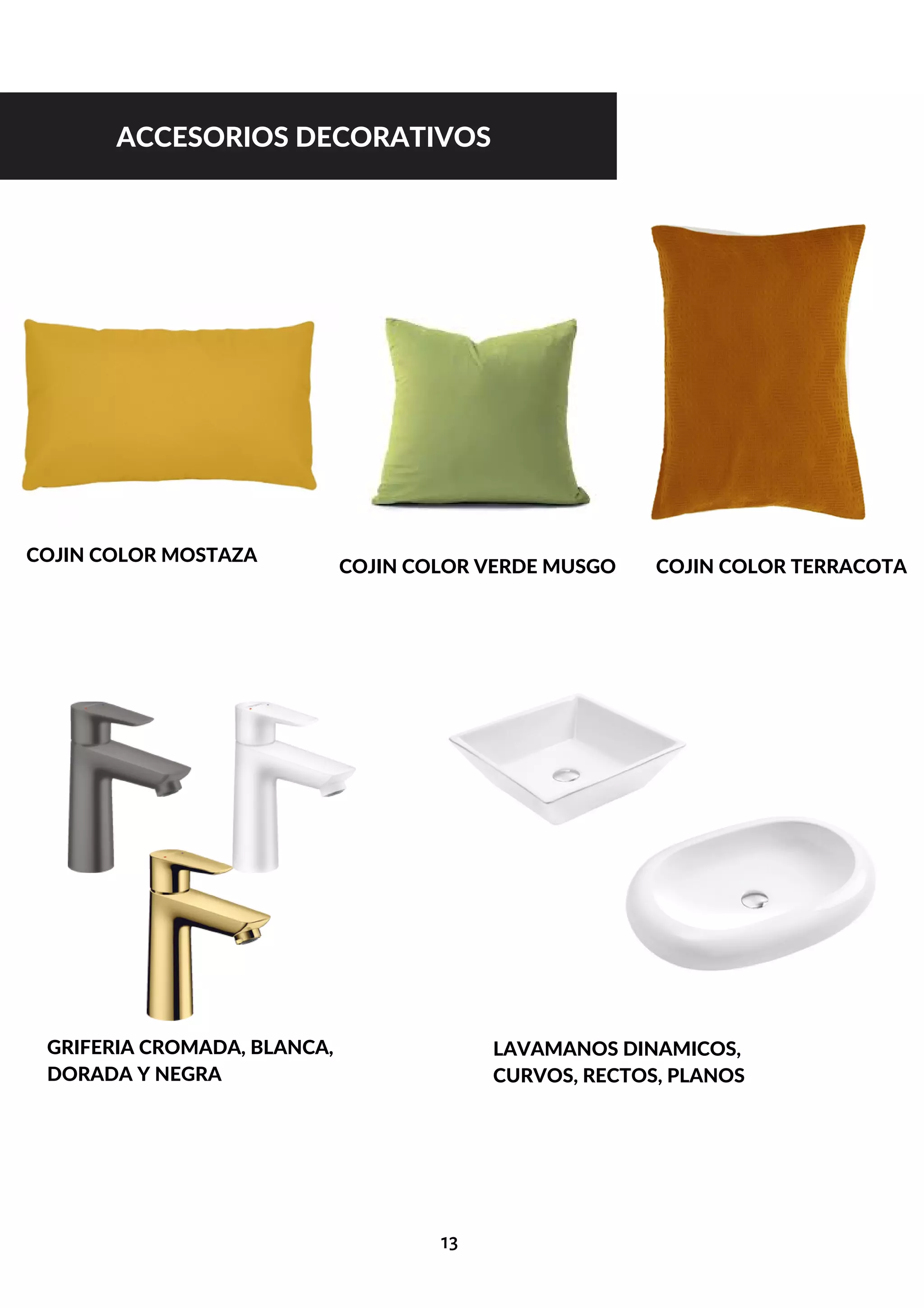 ACCESORIOS DECORATIVOS
13
COJIN COLOR MOSTAZA
COJIN COLOR VERDE MUSGO COJIN COLOR TERRACOTA
GRIFERIA CROMADA, BLANCA,
DORADA Y NEGRA
LAVAMANOS DINAMICOS,
CURVOS, RECTOS, PLANOS
 