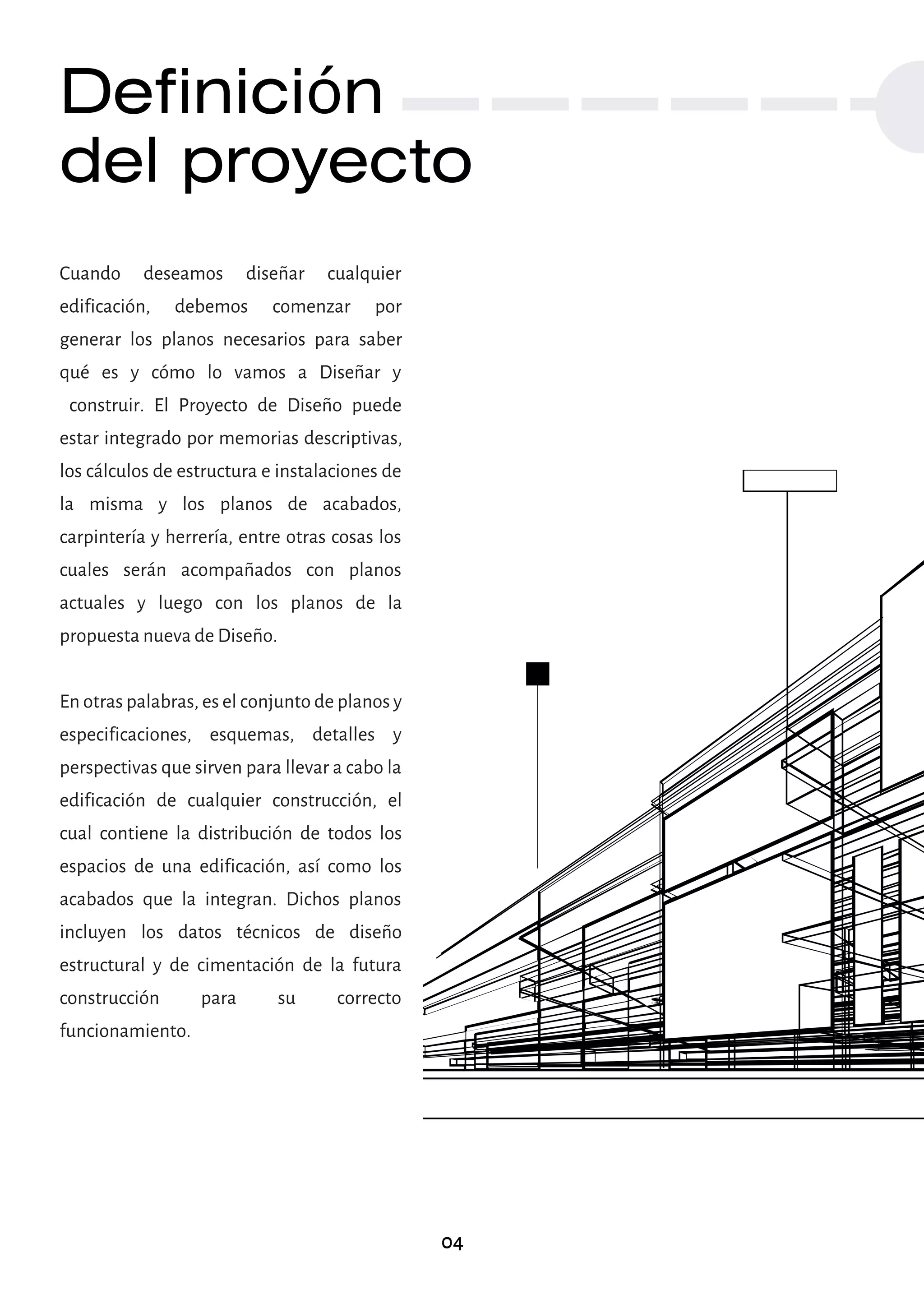 Definición
del proyecto
Cuando deseamos diseñar cualquier
edificación, debemos comenzar por
generar los planos necesarios para saber
qué es y cómo lo vamos a Diseñar y
construir. El Proyecto de Diseño puede
estar integrado por memorias descriptivas,
los cálculos de estructura e instalaciones de
la misma y los planos de acabados,
carpintería y herrería, entre otras cosas los
cuales serán acompañados con planos
actuales y luego con los planos de la
propuesta nueva de Diseño.
En otras palabras, es el conjunto de planos y
especificaciones, esquemas, detalles y
perspectivas que sirven para llevar a cabo la
edificación de cualquier construcción, el
cual contiene la distribución de todos los
espacios de una edificación, así como los
acabados que la integran. Dichos planos
incluyen los datos técnicos de diseño
estructural y de cimentación de la futura
construcción para su correcto
funcionamiento.
04
 