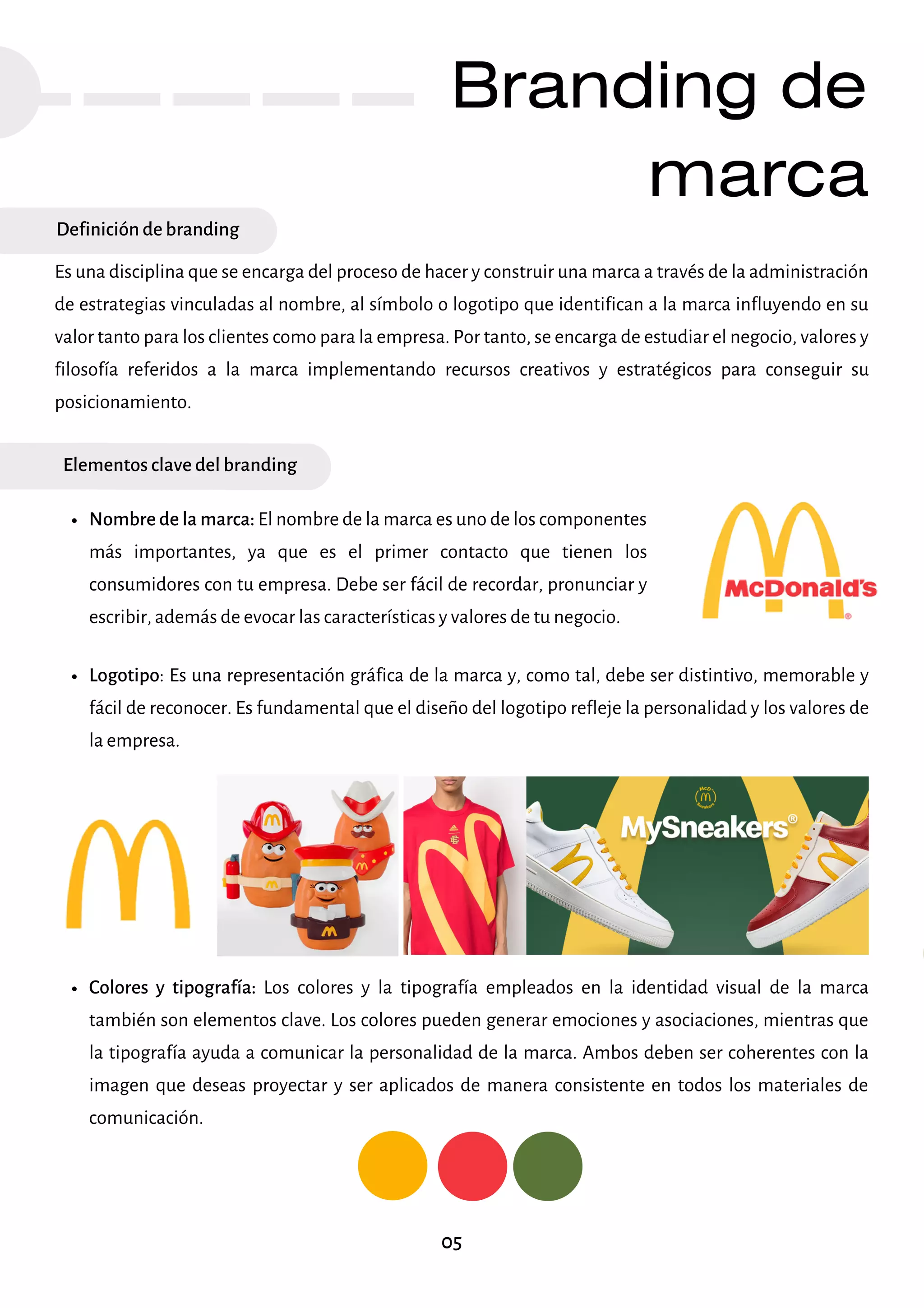 Branding de
marca
Definición de branding
Es una disciplina que se encarga del proceso de hacer y construir una marca a través de la administración
de estrategias vinculadas al nombre, al símbolo o logotipo que identifican a la marca influyendo en su
valor tanto para los clientes como para la empresa. Por tanto, se encarga de estudiar el negocio, valores y
filosofía referidos a la marca implementando recursos creativos y estratégicos para conseguir su
posicionamiento.
Elementos clave del branding
Nombre de la marca: El nombre de la marca es uno de los componentes
más importantes, ya que es el primer contacto que tienen los
consumidores con tu empresa. Debe ser fácil de recordar, pronunciar y
escribir, además de evocar las características y valores de tu negocio.
Logotipo: Es una representación gráfica de la marca y, como tal, debe ser distintivo, memorable y
fácil de reconocer. Es fundamental que el diseño del logotipo refleje la personalidad y los valores de
la empresa.
Colores y tipografía: Los colores y la tipografía empleados en la identidad visual de la marca
también son elementos clave. Los colores pueden generar emociones y asociaciones, mientras que
la tipografía ayuda a comunicar la personalidad de la marca. Ambos deben ser coherentes con la
imagen que deseas proyectar y ser aplicados de manera consistente en todos los materiales de
comunicación.
05
 