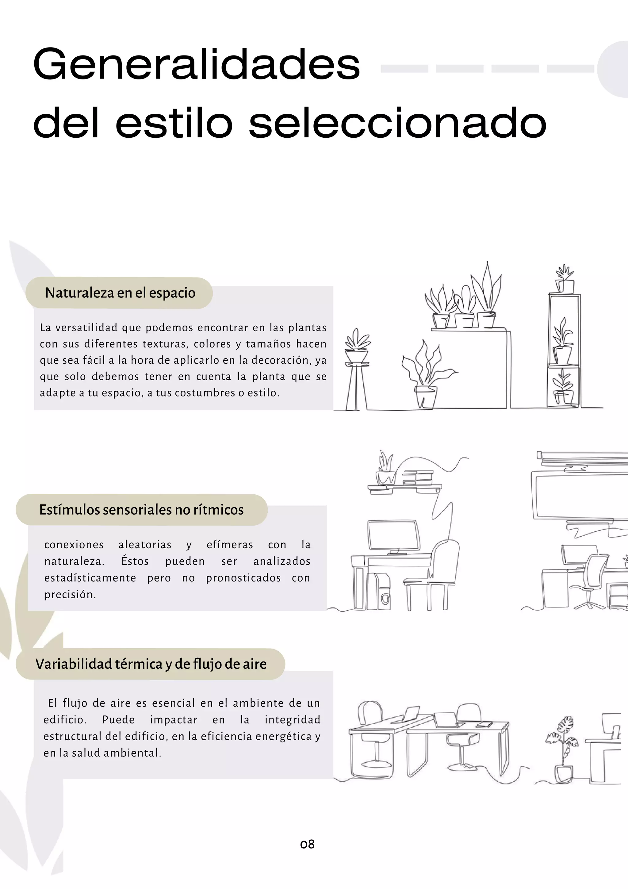 Generalidades
del estilo seleccionado
Naturaleza en el espacio
La versatilidad que podemos encontrar en las plantas
con sus diferentes texturas, colores y tamaños hacen
que sea fácil a la hora de aplicarlo en la decoración, ya
que solo debemos tener en cuenta la planta que se
adapte a tu espacio, a tus costumbres o estilo.
Estímulos sensoriales no rítmicos
conexiones aleatorias y efímeras con la
naturaleza. Éstos pueden ser analizados
estadísticamente pero no pronosticados con
precisión.
Variabilidad térmica y de flujo de aire
El flujo de aire es esencial en el ambiente de un
edificio. Puede impactar en la integridad
estructural del edificio, en la eficiencia energética y
en la salud ambiental.
08
 