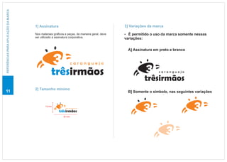 REFERÊNCIAS PARA APLICAÇÃO DA MARCA




                                      1] Assinatura                                            3] Variações da marca

                                      Nos materiais gráficos e peças, de maneira geral, deve   É permitido o uso da marca somente nessas
                                                                                               ?
                                      ser utilizado a assinatura corporativa.                  variações:


                                                                                                 A] Assinatura em preto e branco


                                                                   caranguejo

                                                  trêsirmãos                                                     caranguejo

                                                                                                            trêsirmãos
                                      2] Tamanho mínimo
11                                                                                               B] Somente o símbolo, nas seguintes variações


                                             13 mm
                                                             caranguejo

                                                        trêsirmãos
                                                           30 mm
 