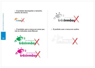 É proibido desrespeitar o tamanho
                          ?
                          mínimo da marca.
USOS PROIBIDOS DA MARCA




                                                                                caranguejo
                              caranguejo

                           trêsirmãos                                    trêsirmãos

                          É proibido usar a marca em cores que
                          ?                                      É proibido usar a marca em outline.
                                                                 ?
                          não as indicadas neste Manual.



31
                                                                               caranguejo
                                           caranguejo

                                trêsirmãos                             trêsirmãos

                                           caranguejo

                                  trêsirmãos
 