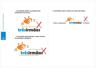 É proibido alterar a posição dos
                          ?                                       É proibido usar a marca no meio de frases
                                                                  ?
                          elementos da marca.
USOS PROIBIDOS DA MARCA




                                                                                             caranguejo

                                                                   Visite o restaurante   trêsirmãos      em Itapoã.

                                  caranguejo

                             trêsirmãos
                          É proibido desrespeitar a área mínima
                          ?
32                        de proteção da Marca.




                                            caranguejo

                                 trêsirmãos
                               www.caranguejo3irmaos.com.br
 