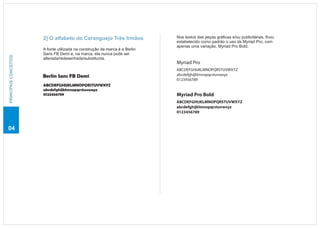 2] O alfabeto do Caranguejo Três Irmãos               Nos textos das peças gráficas e/ou publicitárias, ficou
                                                                             estabelecido como padrão o uso da Myriad Pro, com
                                                                             apenas uma variação, Myriad Pro Bold.
                       A fonte utilizada na construção da marca é a Berlin
                       Sans FB Demi e, na marca, ela nunca pode ser
PRINCIPAIS CONCEITOS




                       alterada/redesenhada/substituída.
                                                                             Myriad Pro
                                                                             ABCDEFGHIJKLMNOPQRSTUVWXYZ
                       Berlin Sans FB Demi                                   abcdefghijklmnopqrstuvwxyz
                                                                             0123456789
                       ABCDEFGHIJKLMNOPQRSTUVWXYZ
                       abcdefghijklmnopqrstuvwxyz
                       0123456789                                            Myriad Pro Bold
                                                                             ABCDEFGHIJKLMNOPQRSTUVWXYZ
                                                                             abcdefghijklmnopqrstuvwxyz
                                                                             0123456789



04
 