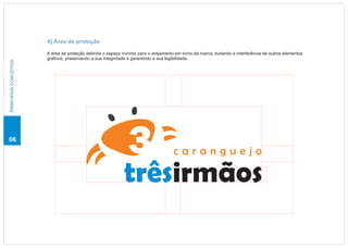 4] Área de proteção

                       A área de proteção delimita o espaço mínimo para o arejamento em torno da marca, evitando a interferência de outros elementos
                       gráficos, preservando a sua integridade e garantindo a sua legibilidade.
PRINCIPAIS CONCEITOS




06

                                                                                    caranguejo

                                                            trêsirmãos
 