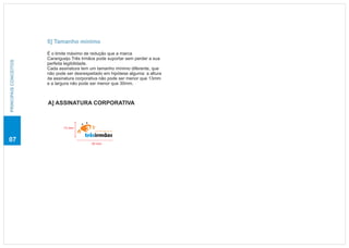 5] Tamanho mínimo

                       É o limite máximo de redução que a marca
                       Caranguejo Três Irmãos pode suportar sem perder a sua
PRINCIPAIS CONCEITOS




                       perfeita legibilidade.
                       Cada assinatura tem um tamanho mínimo diferente, que
                       não pode ser desrespeitado em hipótese alguma: a altura
                       da assinatura corporativa não pode ser menor que 13mm
                       e a largura não pode ser menor que 30mm.



                       A] ASSINATURA CORPORATIVA



                              13 mm
                                             caranguejo

                                         trêsirmãos
07                                          30 mm
 