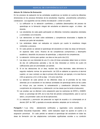 MANUAL DE CONVIVENCIA I.E.T.A.N
Artículo 39. Criterios De Evaluación
En los procesos de evaluación de las actividades académicas se tendrán en cuenta las diferentes
dimensiones en los procesos formativos de los estudiantes: Cognitiva, procedimental, actitudinal y
coevaluacion. Los siguientes son los criterios de evaluación a tener en cuenta:
1. La calificación es la valoración cuantitativa y cualitativa (desempeños) del proceso de
aprendizaje en la formación integral del estudiante se determina según el criterio del
docente.
2. Los estudiantes de cada grado participarán en diferentes momentos evaluativos orientados
y concertados con el docente.
3. Las valoraciones se harán sobre estándares y competencias alcanzadas o dejadas de
alcanzar por parte del estudiante.
4. Los estándares deben ser evaluados en conjunto por cuanto la enseñanza integra
contenidos y procesos.
5. En cada periodo se valorará el aprendizaje del estudiante en todas las áreas de formación,
en aspectos tales como: Alcance de las competencias (compromisos y desempeño
académico, desarrollo de procesos de aprendizaje, y adquisición de competencias.
6. La valoración mínima para aprobar una área es tres punto dos (3.2).
7. Las áreas con una intensidad de una (1) o dos (2) horas semanales deben tener un mínimo
de dos (2) calificaciones parciales y las de más intensidad un mínimo de cuatro (4)
calificaciones para ser promediadas por periodo.
8. Si en las valoraciones de un área, resultan dos cifras decimales, debe eliminarse la
segunda mediante normas de aproximación: de 0,05 en adelante se aproxima al decimal
superior, en caso contrario se deja la primera cifra decimal, por ejemplo, si la nota final es
2.95 se aproxima a 3.0 o 2.94 se deja 2.9 como nota final.
9. La valoración de cada periodo en las diferentes áreas es el promedio de las notas
obtenidas por el estudiante en las diversas actividades de aprendizaje dentro de las cuales
se incluya una, que encierre, la autoevaluación y coevaluación (disciplina, interés,
cumplimiento de compromisos y colaboración con las clases que ha tenido el educando).
10. Las pruebas que se efectúen como preparación para los exámenes de ICFES y SABER,
tienen un porcentaje del 25% de la nota final del periodo correspondiente, para lo cual se
valora y se promedian cada una de las aplicaciones.
11. La evaluación y promoción del preescolar se regirá de acuerdo a lo contemplado en el
decreto 2247 de 1997 y ajustada a la escala valorativa adoptada por la institución.
Parágrafo 1. 1.Los niños debidamente certificados y registrados como estudiantes de
Necesidades Educativas Especiales (NEE) serán evaluados según los ajustes en cuanto a la
asignación porcentual. En cada periodo se valorará el aprendizaje del estudiante en todas las
áreas de formación con las adaptaciones curriculares significativas acordes a su condición
 