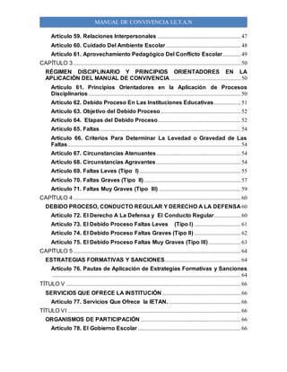 MANUAL DE CONVIVENCIA I.E.T.A.N
Artículo 59. Relaciones Interpersonales ...........................................................47
Artículo 60. Cuidado Del Ambiente Escolar .....................................................48
Artículo 61. Aprovechamiento Pedagógico Del Conflicto Escolar.............49
CAPÍTULO 3.......................................................................................................................50
RÉGIMEN DISCIPLINARIO Y PRINCIPIOS ORIENTADORES EN LA
APLICACIÓN DEL MANUAL DE CONVIVENCIA ..................................................50
Artículo 61. Principios Orientadores en la Aplicación de Procesos
Disciplinarios ............................................................................................................50
Artículo 62. Debido Proceso En Las Instituciones Educativas...................51
Artículo 63. Objetivo del Debido Proceso.........................................................52
Artículo 64. Etapas del Debido Proceso...........................................................52
Artículo 65. Faltas ....................................................................................................54
Artículo 66. Criterios Para Determinar La Levedad o Gravedad de Las
Faltas...........................................................................................................................54
Artículo 67. Circunstancias Atenuantes............................................................54
Artículo 68. Circunstancias Agravantes ............................................................54
Artículo 69. Faltas Leves (Tipo I)........................................................................55
Artículo 70. Faltas Graves (Tipo II).....................................................................57
Artículo 71. Faltas Muy Graves (Tipo III) ..........................................................59
CAPÍTULO 4.......................................................................................................................60
DEBIDO PROCESO, CONDUCTO REGULAR Y DERECHO A LA DEFENSA 60
Artículo 72. El Derecho A La Defensa y El Conducto Regular...................60
Artículo 73. El Debido Proceso Faltas Leves (Tipo I) .................................61
Artículo 74. El Debido Proceso Faltas Graves (Tipo II) .................................62
Artículo 75. El Debido Proceso Faltas Muy Graves (Tipo III).......................63
CAPÍTULO 5.......................................................................................................................64
ESTRATEGIAS FORMATIVAS Y SANCIONES......................................................64
Artículo 76. Pautas de Aplicación de Estrategias Formativas y Sanciones
......................................................................................................................................64
TÍTULO V ............................................................................................................................66
SERVICIOS QUE OFRECE LA INSTITUCIÓN........................................................66
Artículo 77. Servicios Que Ofrece la IETAN. ...................................................66
TÍTULO VI ...........................................................................................................................66
ORGANISMOS DE PARTICIPACIÓN .......................................................................66
Artículo 78. El Gobierno Escolar .........................................................................66
 