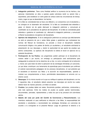 MANUAL DE CONVIVENCIA I.E.T.A.N
2. Indagación preliminar. Tiene como finalidad verificar la ocurrencia de los hechos y las
personas intervinientes en ellos a quienes puede solicitarse rendir su versión libre y
espontánea, para establecer un cierto grado de certeza sobre las circunstancias de tiempo,
modo y lugar en que se desarrollaron los hechos.
3. Si la falta es considerada leve se hace una reflexión y un compromiso con el estudiante y,
se consigna en el observador del estudiante. Si la falta es considerada leve reiterativa o
grave, el director (a) de grado efectuará la indagación preliminar y comunicará al
coordinador (a) la procedencia de apertura del disciplinario. Si la falta es considerada grave
reiterativa o gravísima el coordinador (a) efectuará la indagación preliminar y comunicará
al Rector la procedencia de apertura del disciplinario.
4. Apertura del disciplinario. Si de la averiguación preliminar se concluye que efectivamente
se está en presencia de una o varias faltas graves o gravísimas que contravienen las
normas del Manual de Convivencia, se procede a iniciar el disciplinario mediante
comunicación dirigida a los padres de familia y/o acudientes y al estudiante solicitando la
presentación de sus descargos y dando la oportunidad de que aporte las pruebas que
estime conducentes. La apertura del disciplinario la ordena el rector en ejercicio de su
potestad disciplinaria.
5. Participación de los Padres. Los progenitores podrán participar en el disciplinario de
manera verbal o por escrito, sin embargo su participación será estrictamente para
salvaguardar la protección de los derechos de su hijo, no como contraparte de la institución
y menos aún para tratar de evitar la aplicación de las estrategias formativas y/o sanciones,
ya que éstas constituyen una herramienta de aprendizaje para el estudiante que confirman
el carácter esencialmente pedagógico de los procesos disciplinarios, el cual pretende que
el estudiante al reconocer sus faltas y la asunción de responsabilidades, aprenda a
modular sus comportamientos a futuro, permitiéndole desenvolverse en armonía con su
entorno social.
6. Descargos. En la misma reunión en la que se notifique la apertura del disciplinario o en los
3 siguientes días, el estudiante deberá presentar sus descargos por escrito los cuales
deberá hacer de manera personal y sin faltar a la verdad.
7. Pruebas. Las pruebas deben ser reales, físicamente posibles, pertinentes, conducentes y
ante todo oportunas. Entre los medios de prueba se pueden aportar testimoniales,
documentales, periciales, representativos y todos los que la ley procesal civil colombiana
admite.
8. Estudio del caso por parte del Comité de Convivencia y Psicoorientación. Los
miembros analizarán el caso verificando la infracción a las faltas, la responsabilidad del
estudiante o estudiantes y recomendarán las estrategias formativas y/o sanciones de
acuerdo a lo consignado en el presente Manual. Luego de garantizar el derecho a la
 