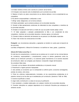 MANUAL DE CONVIVENCIA I.E.T.A.N
3. El haber mentido en forma oral o escrita en su versión de los hechos
4. El irrespeto como reacción ante el señalamiento por la comisión de una falta
5. Realizar el hecho con pleno conocimiento de sus efectos dañosos o con la complicidad de sus
compañeros
6. No admitir la responsabilidad o atribuírsela a otros
7. Infringir varias obligaciones con la misma conducta
8. El efecto perturbador que la conducta produzca en la comunidad educativa
9. Cometer la falta aprovechando condiciones de inferioridad de otros compañeros o miembros de
la comunidad educativa
10. Emplear en la ejecución del hecho un medio de cuyo uso puede resultar peligro común
11. El haber preparado o planeado ponderadamente la falta o con complicidad de otros
compañeros, miembros de la comunidad educativa o terceros ajenos a la institución
12. Cometer la falta en detrimento del bienestar de una persona con dificultades especiales
13. Hacer más nocivas las consecuencias de la falta
Parágrafo: Las circunstancias atenuantes y agravantes se tendrán en cuenta para la tasación de
las sanciones.
Las faltas al Reglamento o Manual de Convivencia se clasifican en: leves, graves, y gravísimas.
Artículo 69. Faltas Leves (Tipo I)
Es todo tipo de comportamiento o conducta que se produce por no cumplir con las normas básicas
de convivencia, responsabilidad y comportamiento, aunque no atentan gravemente contra los
valores que la Institución promueve y no ocasionan graves traumatismos en el proceso educativo
de la Institución, deben ser corregidas para favorecer el desarrollo integral del Estudiante.
Se consideran faltas leves:
1. Incumplir con los deberes del estudiante establecidos en el presente manual
2. Presentación e higiene personal inapropiadas.
3. Usar prendas y/o accesorios que no corresponden al uniforme (pirsin, accesorios extravagantes,
prendas de colores, entre otros).
4. Portar los uniformes inadecuadamente, incompleto, sin las características establecidas en el
presente manual y/o en los días que no establecidos por la institución. (Sentencia T-569 de 1994)
5. Ausencia injustificada a clases.
6. Llegar tarde a la Institución o a clase sin excusa y/o justificación.
7. Usar vocabulario y modales inadecuados con cualquier miembro de la comunidad educativa.
8. Fomentar indisciplina en cualquier dependencia de la Institución Educativa que entorpezca el
ambiente escolar.
 