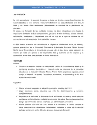 MANUAL DE CONVIVENCIA I.E.T.A.N
JUSTIFICACIÓN
La crisis generalizada y la ausencia de valores en todos sus ámbitos, marcan hoy el derrotero de
nuestra sociedad, se hace prioritario construir en la Institución una propuesta basada en la ética, la
moral y los valores como herramientas posibilitadoras de formación de la personalidad del
educando.
El proceso de formación de las cualidades morales, no deben interpretarse como legado de
imposiciones de hábitos de buen comportamiento, ya que ha de forjar en niños y jóvenes actitudes,
sentimientos, necesidades y aspiraciones que son las que van a lograr la formación de una
conciencia social y la aprehensión de la solidaridad humana.
En este sentido, el Manual de Convivencia es el conjunto de orientaciones éticas, de normas y
criterios establecidos por la Comunidad Educativa de la Institución Educativa Técnica Antonio
Nariño, con el fin contribuir a la formación de personas sobre la base de su propia realización de
manera que cada uno aprenda a ser responsable, libre y autónomo con la exigencia y la
colaboración de los otros, para promover un nuevo orden social.
OBJETIVOS
General
 Contribuir al desarrollo integral e la personalidad, dentro de un ambiente de valores y de
convivencia armónica, democrática y tolerante entre los miembros de la comunidad
educativa de la Institución Educativa Técnica Antonio Nariño propiciando espacios para el
dialogo, la reflexión, el respeto, la tolerancia, la inclusión, la solidaridad y el uso de la
solidaridad responsable.
Específicos
 Ofrecer un medio eficaz para la aplicación que rige los principios del P. E. I.
 Lograr conciencia social, educativa que evite las discriminaciones y sanciones
comportamentales.
 Reglamentar la orientación y administración de estudiantes, docentes y demás personas
que laboran en la institución, mediante la reforma del Manual de Convivencia que aporte al
Colegio los instrumentos básicos para lograr una administración participativa.
 Formar personas con visión de futuro, abiertos a la convivencia, al cambio, capaces de
tomar determinaciones respetuosas, responsables, racionales y justas que le permitan
participar activamente en los diferentes procesos de su propia formación.
 