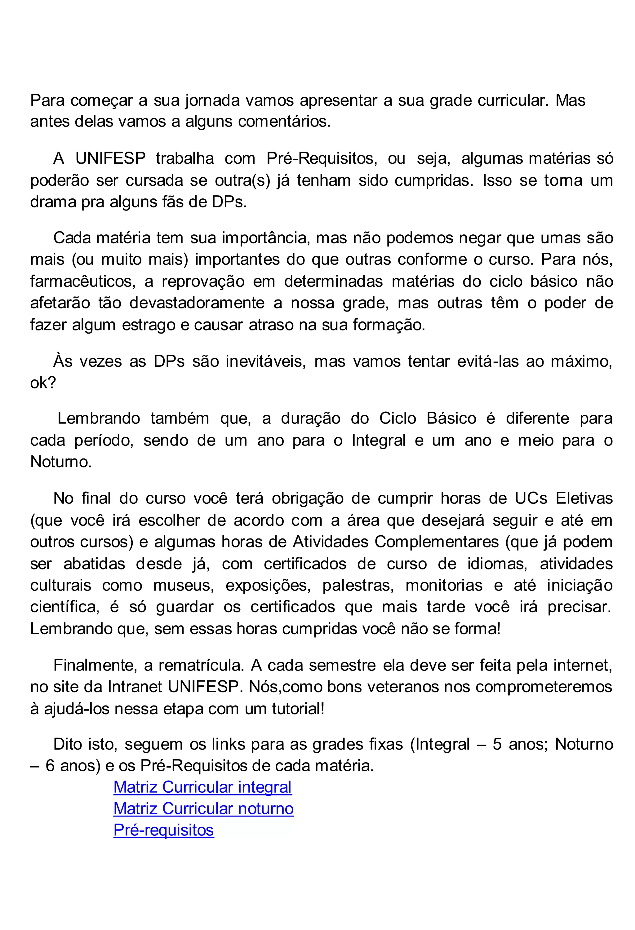 Para começar a sua jornada vamos apresentar a sua grade curricular. Mas
antes delas vamos a alguns comentários.
A UNIFESP trabalha com Pré-Requisitos, ou seja, algumas matérias só
poderão ser cursada se outra(s) já tenham sido cumpridas. Isso se torna um
drama pra alguns fãs de DPs.
Cada matéria tem sua importância, mas não podemos negar que umas são
mais (ou muito mais) importantes do que outras conforme o curso. Para nós,
farmacêuticos, a reprovação em determinadas matérias do ciclo básico não
afetarão tão devastadoramente a nossa grade, mas outras têm o poder de
fazer algum estrago e causar atraso na sua formação.
Às vezes as DPs são inevitáveis, mas vamos tentar evitá-las ao máximo,
ok?
Lembrando também que, a duração do Ciclo Básico é diferente para
cada período, sendo de um ano para o Integral e um ano e meio para o
Noturno.
No final do curso você terá obrigação de cumprir horas de UCs Eletivas
(que você irá escolher de acordo com a área que desejará seguir e até em
outros cursos) e algumas horas de Atividades Complementares (que já podem
ser abatidas desde já, com certificados de curso de idiomas, atividades
culturais como museus, exposições, palestras, monitorias e até iniciação
científica, é só guardar os certificados que mais tarde você irá precisar.
Lembrando que, sem essas horas cumpridas você não se forma!
Finalmente, a rematrícula. A cada semestre ela deve ser feita pela internet,
no site da Intranet UNIFESP. Nós,como bons veteranos nos comprometeremos
à ajudá-los nessa etapa com um tutorial!
Dito isto, seguem os links para as grades fixas (Integral – 5 anos; Noturno
– 6 anos) e os Pré-Requisitos de cada matéria.
Matriz Curricular integral
Matriz Curricular noturno
Pré-requisitos

 