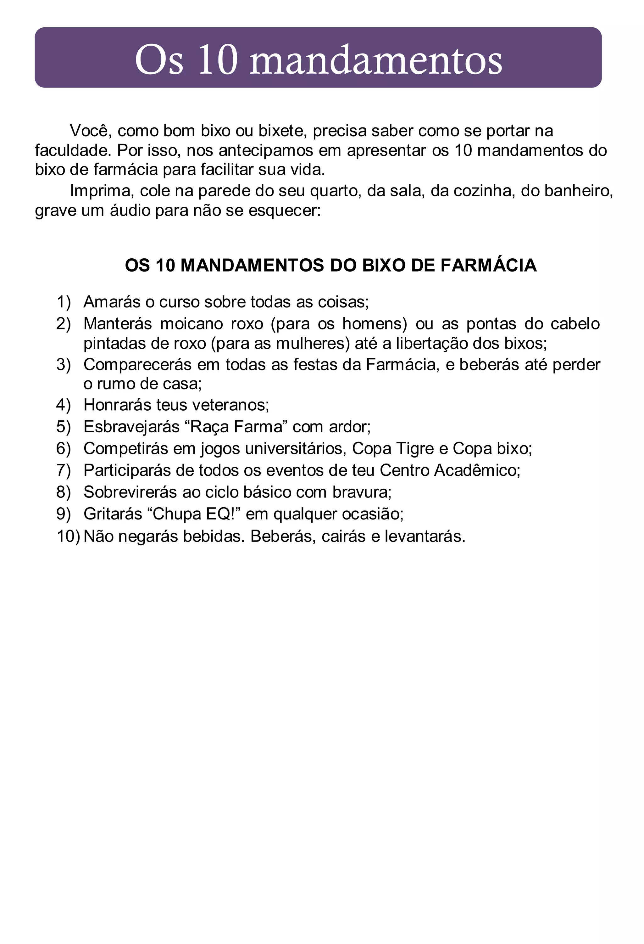Os 10 mandamentos
Você, como bom bixo ou bixete, precisa saber como se portar na
faculdade. Por isso, nos antecipamos em apresentar os 10 mandamentos do
bixo de farmácia para facilitar sua vida.
Imprima, cole na parede do seu quarto, da sala, da cozinha, do banheiro,
grave um áudio para não se esquecer:

OS 10 MANDAMENTOS DO BIXO DE FARMÁCIA
1) Amarás o curso sobre todas as coisas;
2) Manterás moicano roxo (para os homens) ou as pontas do cabelo
pintadas de roxo (para as mulheres) até a libertação dos bixos;
3) Comparecerás em todas as festas da Farmácia, e beberás até perder
o rumo de casa;
4) Honrarás teus veteranos;
5) Esbravejarás “Raça Farma” com ardor;
6) Competirás em jogos universitários, Copa Tigre e Copa bixo;
7) Participarás de todos os eventos de teu Centro Acadêmico;
8) Sobrevirerás ao ciclo básico com bravura;
9) Gritarás “Chupa EQ!” em qualquer ocasião;
10) Não negarás bebidas. Beberás, cairás e levantarás.

 