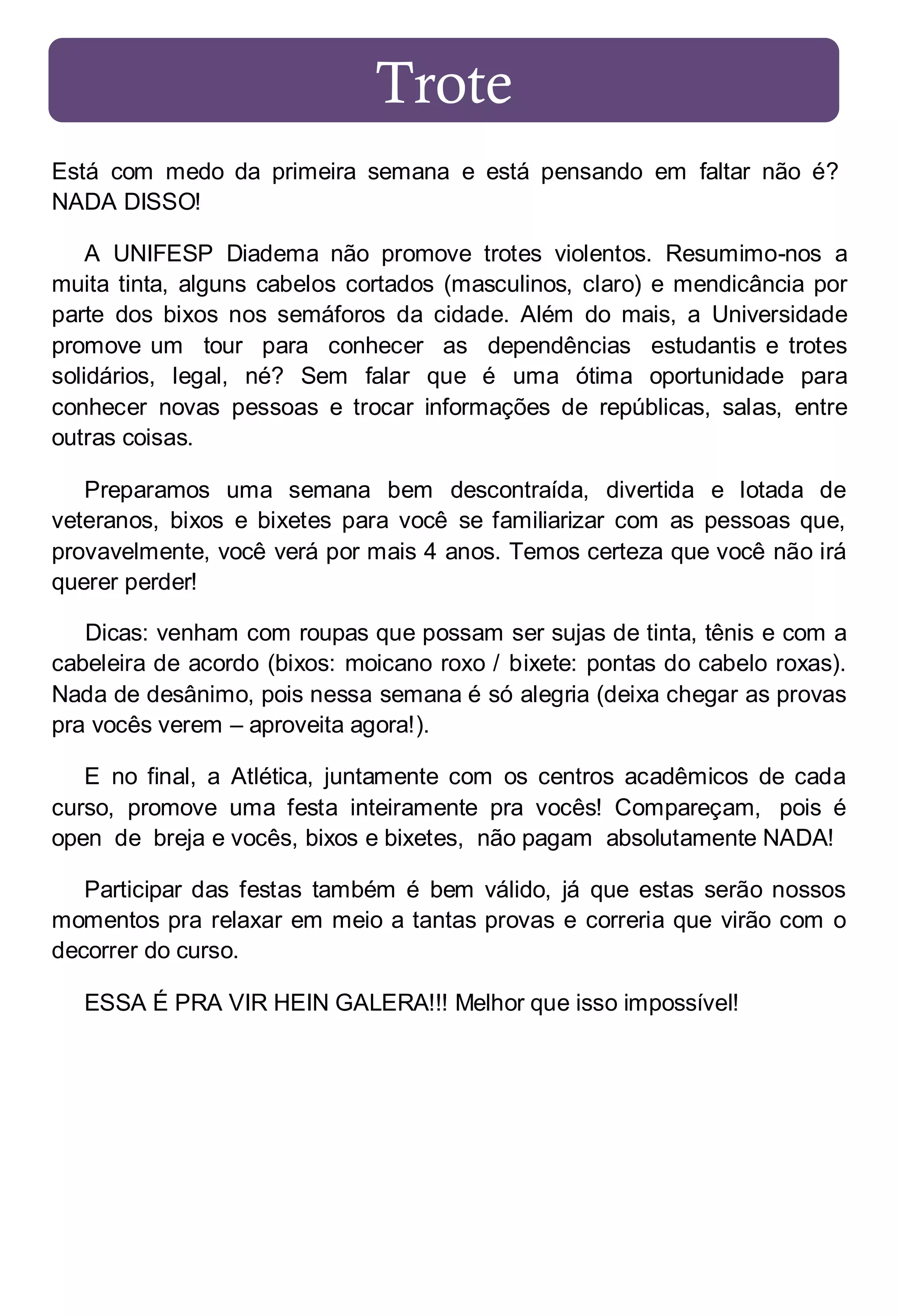Trote
Está com medo da primeira semana e está pensando em faltar não é?
NADA DISSO!
A UNIFESP Diadema não promove trotes violentos. Resumimo-nos a
muita tinta, alguns cabelos cortados (masculinos, claro) e mendicância por
parte dos bixos nos semáforos da cidade. Além do mais, a Universidade
promove um tour para conhecer as dependências estudantis e trotes
solidários, legal, né? Sem falar que é uma ótima oportunidade para
conhecer novas pessoas e trocar informações de repúblicas, salas, entre
outras coisas.
Preparamos uma semana bem descontraída, divertida e lotada de
veteranos, bixos e bixetes para você se familiarizar com as pessoas que,
provavelmente, você verá por mais 4 anos. Temos certeza que você não irá
querer perder!
Dicas: venham com roupas que possam ser sujas de tinta, tênis e com a
cabeleira de acordo (bixos: moicano roxo / bixete: pontas do cabelo roxas).
Nada de desânimo, pois nessa semana é só alegria (deixa chegar as provas
pra vocês verem – aproveita agora!).
E no final, a Atlética, juntamente com os centros acadêmicos de cada
curso, promove uma festa inteiramente pra vocês! Compareçam, pois é
open de breja e vocês, bixos e bixetes, não pagam absolutamente NADA!
Participar das festas também é bem válido, já que estas serão nossos
momentos pra relaxar em meio a tantas provas e correria que virão com o
decorrer do curso.
ESSA É PRA VIR HEIN GALERA!!! Melhor que isso impossível!

 