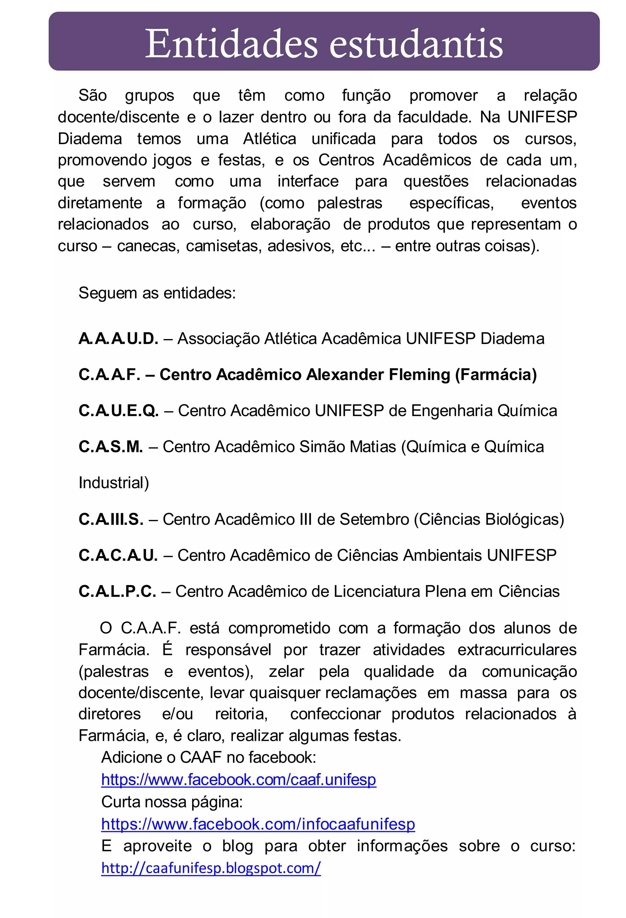 Entidades estudantis
São grupos que têm como função promover a relação
docente/discente e o lazer dentro ou fora da faculdade. Na UNIFESP
Diadema temos uma Atlética unificada para todos os cursos,
promovendo jogos e festas, e os Centros Acadêmicos de cada um,
que servem como uma interface para questões relacionadas
diretamente a formação (como palestras
específicas,
eventos
relacionados ao curso, elaboração de produtos que representam o
curso – canecas, camisetas, adesivos, etc... – entre outras coisas).
Seguem as entidades:
A.A.A.U.D. – Associação Atlética Acadêmica UNIFESP Diadema
C.A.A.F. – Centro Acadêmico Alexander Fleming (Farmácia)
C.A.U.E.Q. – Centro Acadêmico UNIFESP de Engenharia Química
C.A.S.M. – Centro Acadêmico Simão Matias (Química e Química
Industrial)
C.A.III.S. – Centro Acadêmico III de Setembro (Ciências Biológicas)
C.A.C.A.U. – Centro Acadêmico de Ciências Ambientais UNIFESP
C.A.L.P.C. – Centro Acadêmico de Licenciatura Plena em Ciências
O C.A.A.F. está comprometido com a formação dos alunos de
Farmácia. É responsável por trazer atividades extracurriculares
(palestras e eventos), zelar pela qualidade da comunicação
docente/discente, levar quaisquer reclamações em massa para os
diretores e/ou reitoria, confeccionar produtos relacionados à
Farmácia, e, é claro, realizar algumas festas.
Adicione o CAAF no facebook:
https://www.facebook.com/caaf.unifesp
Curta nossa página:
https://www.facebook.com/infocaafunifesp
E aproveite o blog para obter informações sobre o curso:
http://caafunifesp.blogspot.com/

 
