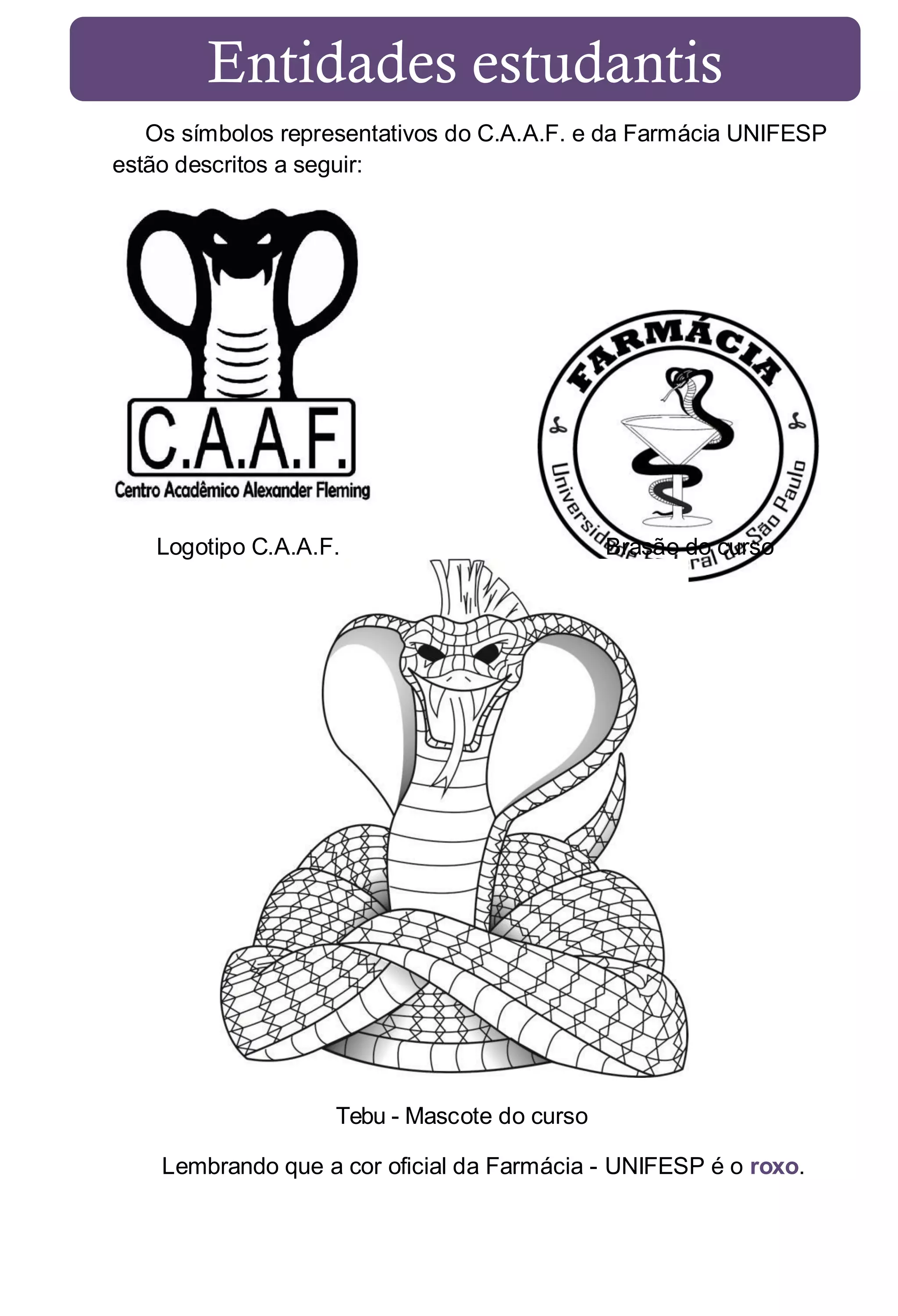 Entidades estudantis
Os símbolos representativos do C.A.A.F. e da Farmácia UNIFESP
estão descritos a seguir:

Logotipo C.A.A.F.

Brasão do curso

Tebu - Mascote do curso
Lembrando que a cor oficial da Farmácia - UNIFESP é o roxo.

 