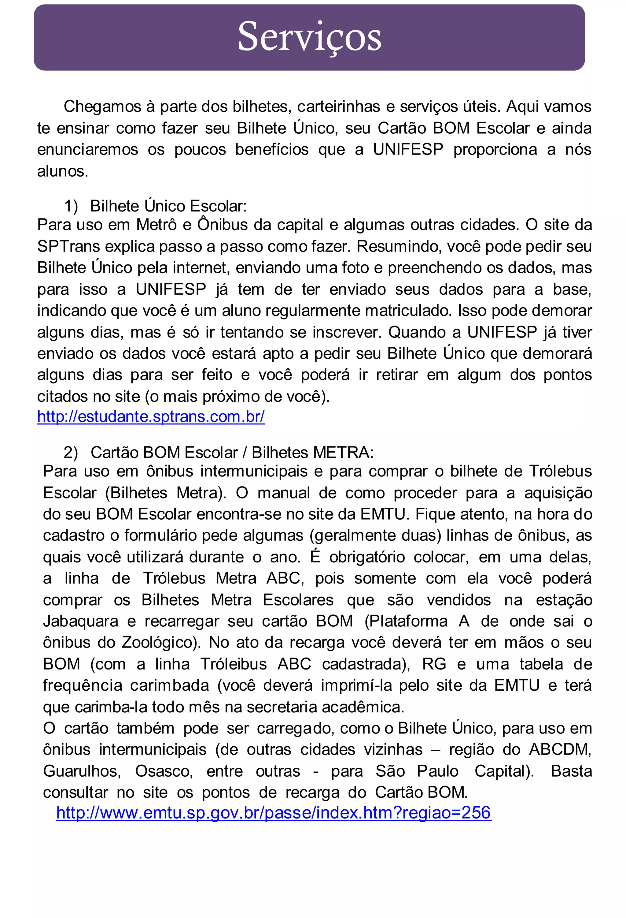 Serviços
Chegamos à parte dos bilhetes, carteirinhas e serviços úteis. Aqui vamos
te ensinar como fazer seu Bilhete Único, seu Cartão BOM Escolar e ainda
enunciaremos os poucos benefícios que a UNIFESP proporciona a nós
alunos.
1) Bilhete Único Escolar:
Para uso em Metrô e Ônibus da capital e algumas outras cidades. O site da
SPTrans explica passo a passo como fazer. Resumindo, você pode pedir seu
Bilhete Único pela internet, enviando uma foto e preenchendo os dados, mas
para isso a UNIFESP já tem de ter enviado seus dados para a base,
indicando que você é um aluno regularmente matriculado. Isso pode demorar
alguns dias, mas é só ir tentando se inscrever. Quando a UNIFESP já tiver
enviado os dados você estará apto a pedir seu Bilhete Único que demorará
alguns dias para ser feito e você poderá ir retirar em algum dos pontos
citados no site (o mais próximo de você).
http://estudante.sptrans.com.br/
2) Cartão BOM Escolar / Bilhetes METRA:
Para uso em ônibus intermunicipais e para comprar o bilhete de Trólebus
Escolar (Bilhetes Metra). O manual de como proceder para a aquisição
do seu BOM Escolar encontra-se no site da EMTU. Fique atento, na hora do
cadastro o formulário pede algumas (geralmente duas) linhas de ônibus, as
quais você utilizará durante o ano. É obrigatório colocar, em uma delas,
a linha de Trólebus Metra ABC, pois somente com ela você poderá
comprar os Bilhetes Metra Escolares que são vendidos na estação
Jabaquara e recarregar seu cartão BOM (Plataforma A de onde sai o
ônibus do Zoológico). No ato da recarga você deverá ter em mãos o seu
BOM (com a linha Tróleibus ABC cadastrada), RG e uma tabela de
frequência carimbada (você deverá imprimí-la pelo site da EMTU e terá
que carimba-la todo mês na secretaria acadêmica.
O cartão também pode ser carrega do, como o Bilhete Único, para uso em
ônibus intermunicipais (de outras cidades vizinhas – região do ABCDM,
Guarulhos, Osasco, entre outras - para São Paulo Capital). Basta
consultar no site os pontos de recarga do Cartão BOM.

http://www.emtu.sp.gov.br/passe/index.htm?regiao=256

 