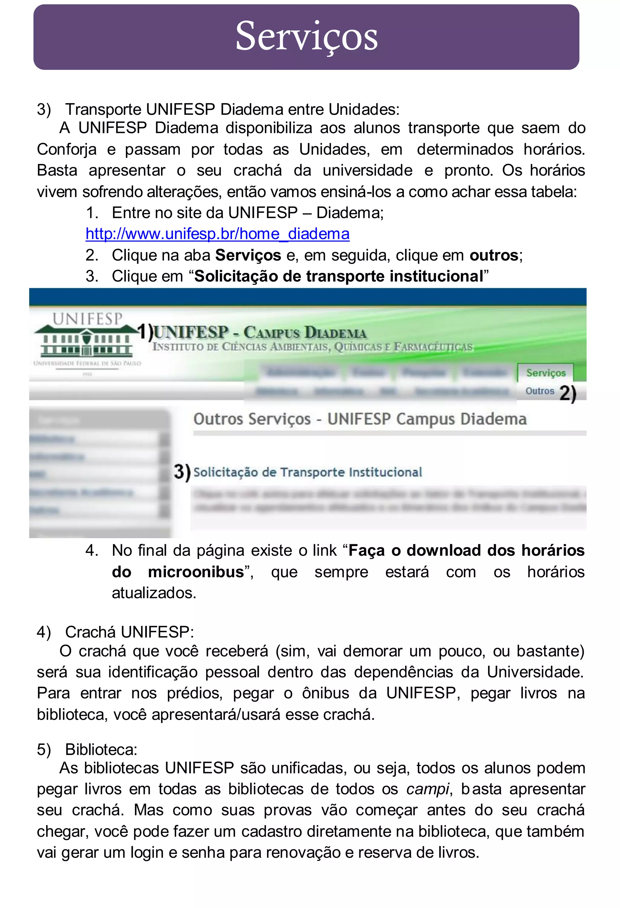 Serviços
3) Transporte UNIFESP Diadema entre Unidades:
A UNIFESP Diadema disponibiliza aos alunos transporte que saem do
Conforja e passam por todas as Unidades, em determinados horários.
Basta apresentar o seu crachá da universidade e pronto. Os horários
vivem sofrendo alterações, então vamos ensiná-los a como achar essa tabela:
1. Entre no site da UNIFESP – Diadema;
http://www.unifesp.br/home_diadema
2. Clique na aba Serviços e, em seguida, clique em outros;
3. Clique em “Solicitação de transporte institucional”

4. No final da página existe o link “Faça o download dos horários
do microonibus”, que sempre estará com os horários
atualizados.
4) Crachá UNIFESP:
O crachá que você receberá (sim, vai demorar um pouco, ou bastante)
será sua identificação pessoal dentro das dependências da Universidade.
Para entrar nos prédios, pegar o ônibus da UNIFESP, pegar livros na
biblioteca, você apresentará/usará esse crachá.
5) Biblioteca:
As bibliotecas UNIFESP são unificadas, ou seja, todos os alunos podem
pegar livros em todas as bibliotecas de todos os campi, b asta apresentar
seu crachá. Mas como suas provas vão começar antes do seu crachá
chegar, você pode fazer um cadastro diretamente na biblioteca, que também
vai gerar um login e senha para renovação e reserva de livros.

 