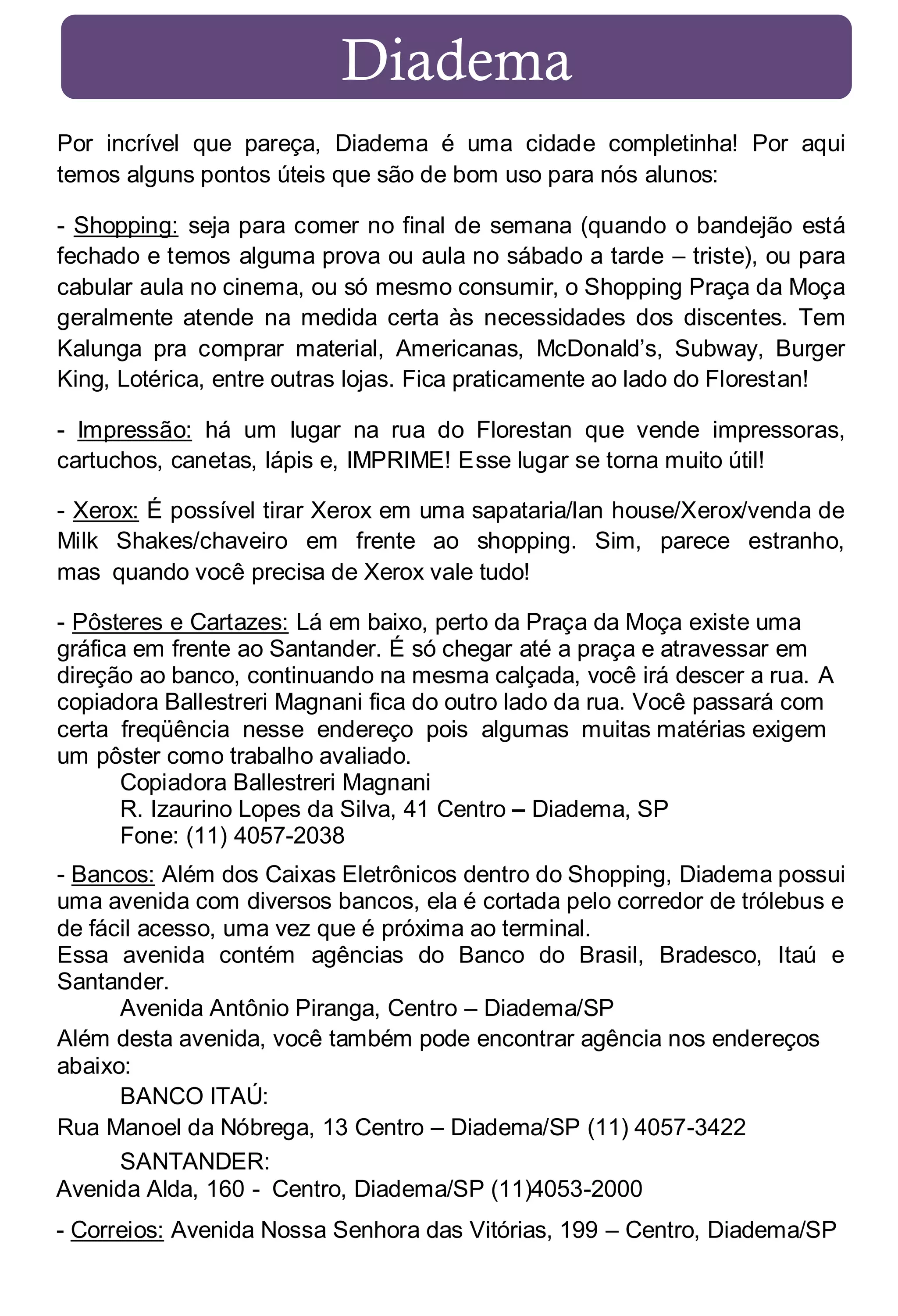 Diadema
Por incrível que pareça, Diadema é uma cidade completinha! Por aqui
temos alguns pontos úteis que são de bom uso para nós alunos:
- Shopping: seja para comer no final de semana (quando o bandejão está
fechado e temos alguma prova ou aula no sábado a tarde – triste), ou para
cabular aula no cinema, ou só mesmo consumir, o Shopping Praça da Moça
geralmente atende na medida certa às necessidades dos discentes. Tem
Kalunga pra comprar material, Americanas, McDonald’s, Subway, Burger
King, Lotérica, entre outras lojas. Fica praticamente ao lado do Florestan!
- Impressão: há um lugar na rua do Florestan que vende impressoras,
cartuchos, canetas, lápis e, IMPRIME! Esse lugar se torna muito útil!
- Xerox: É possível tirar Xerox em uma sapataria/lan house/Xerox/venda de
Milk Shakes/chaveiro em frente ao shopping. Sim, parece estranho,
mas quando você precisa de Xerox vale tudo!
- Pôsteres e Cartazes: Lá em baixo, perto da Praça da Moça existe uma
gráfica em frente ao Santander. É só chegar até a praça e atravessar em
direção ao banco, continuando na mesma calçada, você irá descer a rua. A
copiadora Ballestreri Magnani fica do outro lado da rua. Você passará com
certa freqüência nesse endereço pois algumas muitas matérias exigem
um pôster como trabalho avaliado.
Copiadora Ballestreri Magnani
R. Izaurino Lopes da Silva, 41 Centro – Diadema, SP
Fone: (11) 4057-2038
- Bancos: Além dos Caixas Eletrônicos dentro do Shopping, Diadema possui
uma avenida com diversos bancos, ela é cortada pelo corredor de trólebus e
de fácil acesso, uma vez que é próxima ao terminal.
Essa avenida contém agências do Banco do Brasil, Bradesco, Itaú e
Santander.
Avenida Antônio Piranga, Centro – Diadema/SP
Além desta avenida, você também pode encontrar agência nos endereços
abaixo:
BANCO ITAÚ:
Rua Manoel da Nóbrega, 13 Centro – Diadema/SP (11) 4057-3422
SANTANDER:
Avenida Alda, 160 - Centro, Diadema/SP (11)4053-2000
- Correios: Avenida Nossa Senhora das Vitórias, 199 – Centro, Diadema/SP

 