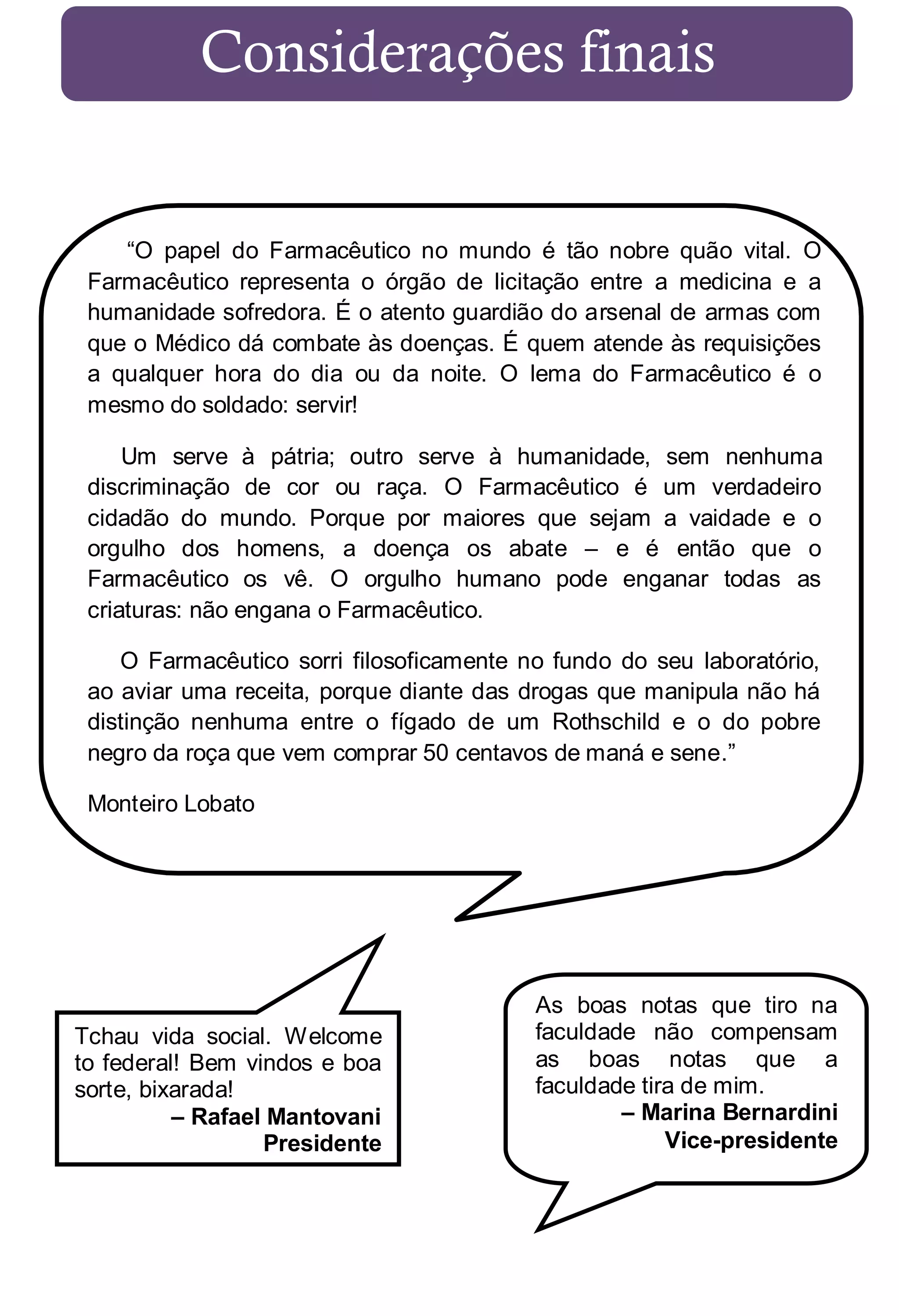 Considerações finais

“O papel do Farmacêutico no mundo é tão nobre quão vital. O
Farmacêutico representa o órgão de licitação entre a medicina e a
humanidade sofredora. É o atento guardião do arsenal de armas com
que o Médico dá combate às doenças. É quem atende às requisições
a qualquer hora do dia ou da noite. O lema do Farmacêutico é o
mesmo do soldado: servir!
Um serve à pátria; outro serve à humanidade, sem nenhuma
discriminação de cor ou raça. O Farmacêutico é um verdadeiro
cidadão do mundo. Porque por maiores que sejam a vaidade e o
orgulho dos homens, a doença os abate – e é então que o
Farmacêutico os vê. O orgulho humano pode enganar todas as
criaturas: não engana o Farmacêutico.
O Farmacêutico sorri filosoficamente no fundo do seu laboratório,
ao aviar uma receita, porque diante das drogas que manipula não há
distinção nenhuma entre o fígado de um Rothschild e o do pobre
negro da roça que vem comprar 50 centavos de maná e sene.”
Monteiro Lobato

Tchau vida social. Welcome
to federal! Bem vindos e boa
sorte, bixarada!
– Rafael Mantovani
Presidente

As boas notas que tiro na
faculdade não compensam
as boas notas que a
faculdade tira de mim.
– Marina Bernardini
Vice-presidente

 