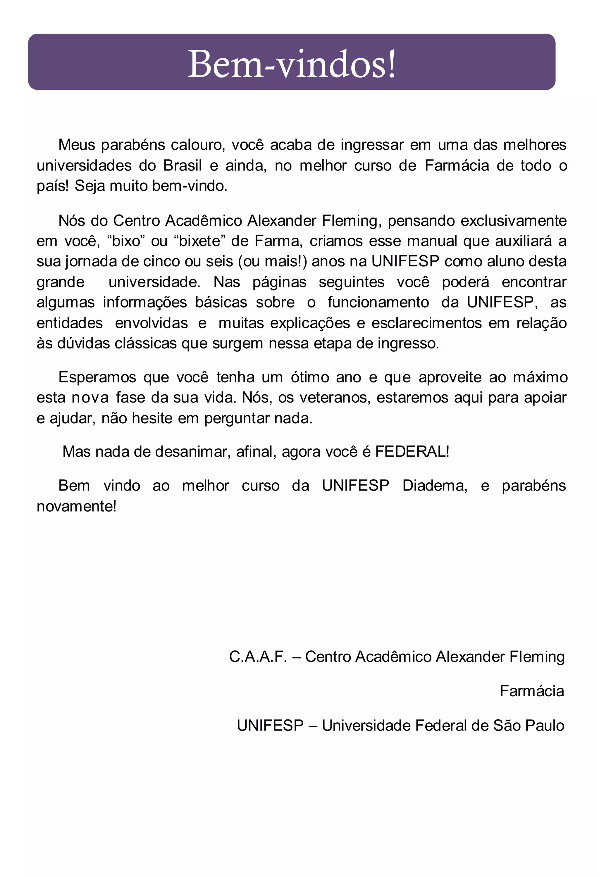 Bem-vindos!
Meus parabéns calouro, você acaba de ingressar em uma das melhores
universidades do Brasil e ainda, no melhor curso de Farmácia de todo o
país! Seja muito bem-vindo.
Nós do Centro Acadêmico Alexander Fleming, pensando exclusivamente
em você, “bixo” ou “bixete” de Farma, criamos esse manual que auxiliará a
sua jornada de cinco ou seis (ou mais!) anos na UNIFESP como aluno desta
grande
universidade. Nas páginas seguintes você poderá encontrar
algumas informações básicas sobre o funcionamento da UNIFESP, as
entidades envolvidas e muitas explicações e esclarecimentos em relação
às dúvidas clássicas que surgem nessa etapa de ingresso.
Esperamos que você tenha um ótimo ano e que aproveite ao máximo
esta nova fase da sua vida. Nós, os veteranos, estaremos aqui para apoiar
e ajudar, não hesite em perguntar nada.
Mas nada de desanimar, afinal, agora você é FEDERAL!
Bem vindo ao melhor curso da UNIFESP Diadema, e parabéns
novamente!

C.A.A.F. – Centro Acadêmico Alexander Fleming
Farmácia
UNIFESP – Universidade Federal de São Paulo

 