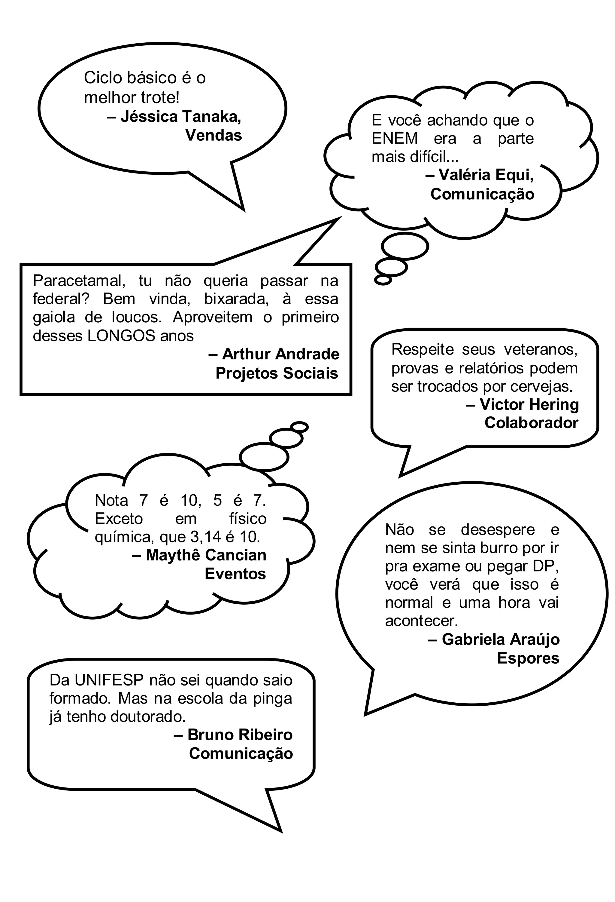 Ciclo básico é o
melhor trote!
– Jéssica Tanaka,
Vendas

Paracetamal, tu não queria passar na
federal? Bem vinda, bixarada, à essa
gaiola de loucos. Aproveitem o primeiro
desses LONGOS anos
– Arthur Andrade
Projetos Sociais

Nota 7 é 10, 5 é 7.
Exceto
em
físico
química, que 3,14 é 10.
– Maythê Cancian
Eventos

Da UNIFESP não sei quando saio
formado. Mas na escola da pinga
já tenho doutorado.
– Bruno Ribeiro
Comunicação

E você achando que o
ENEM era a parte
mais difícil...
– Valéria Equi,
Comunicação

Respeite seus veteranos,
provas e relatórios podem
ser trocados por cervejas.
– Victor Hering
Colaborador

Não se desespere e
nem se sinta burro por ir
pra exame ou pegar DP,
você verá que isso é
normal e uma hora vai
acontecer.
– Gabriela Araújo
Espores

 