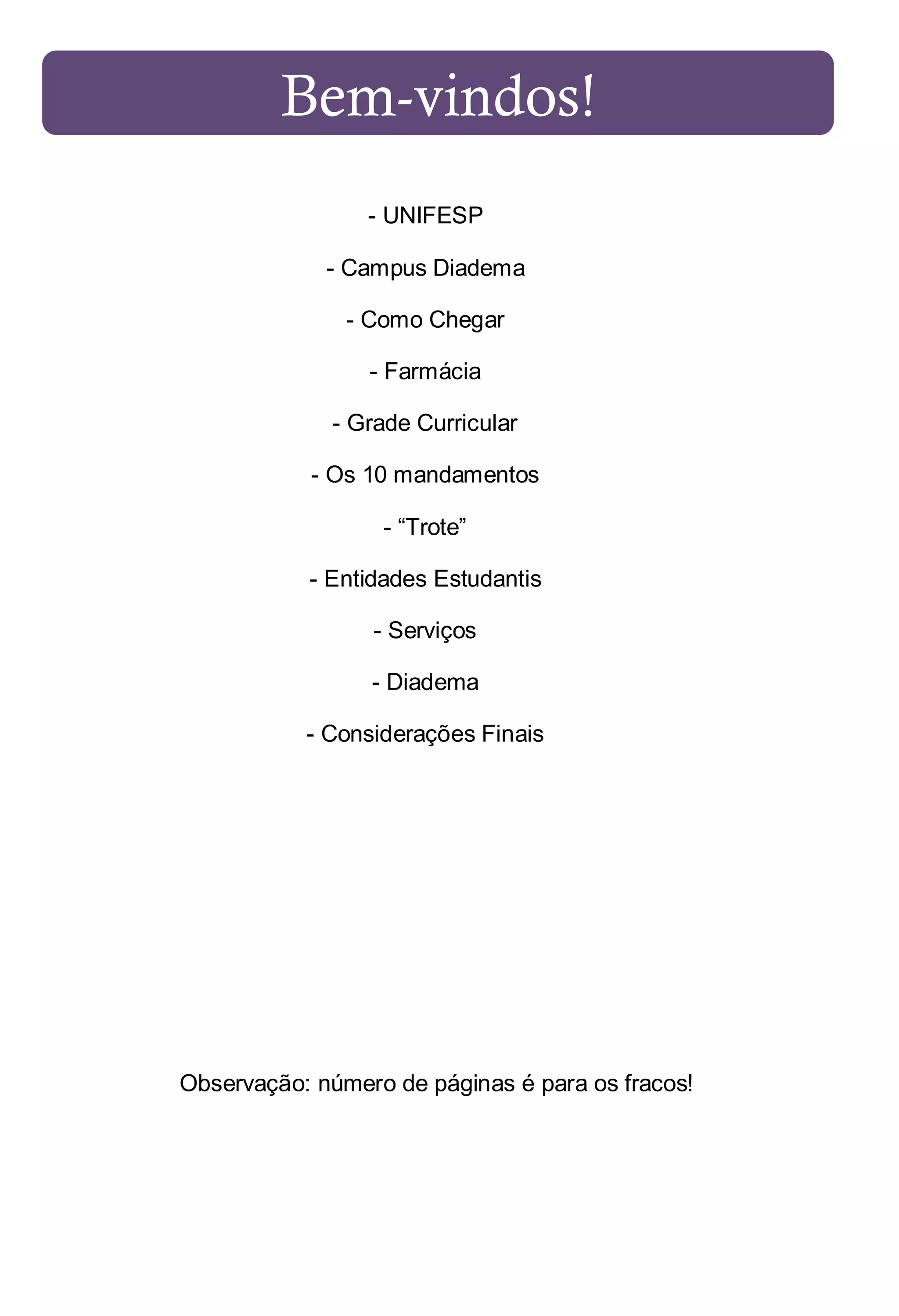Bem-vindos!
- UNIFESP
- Campus Diadema
- Como Chegar
- Farmácia
- Grade Curricular
- Os 10 mandamentos
- “Trote”
- Entidades Estudantis
- Serviços
- Diadema
- Considerações Finais

Observação: número de páginas é para os fracos!

 