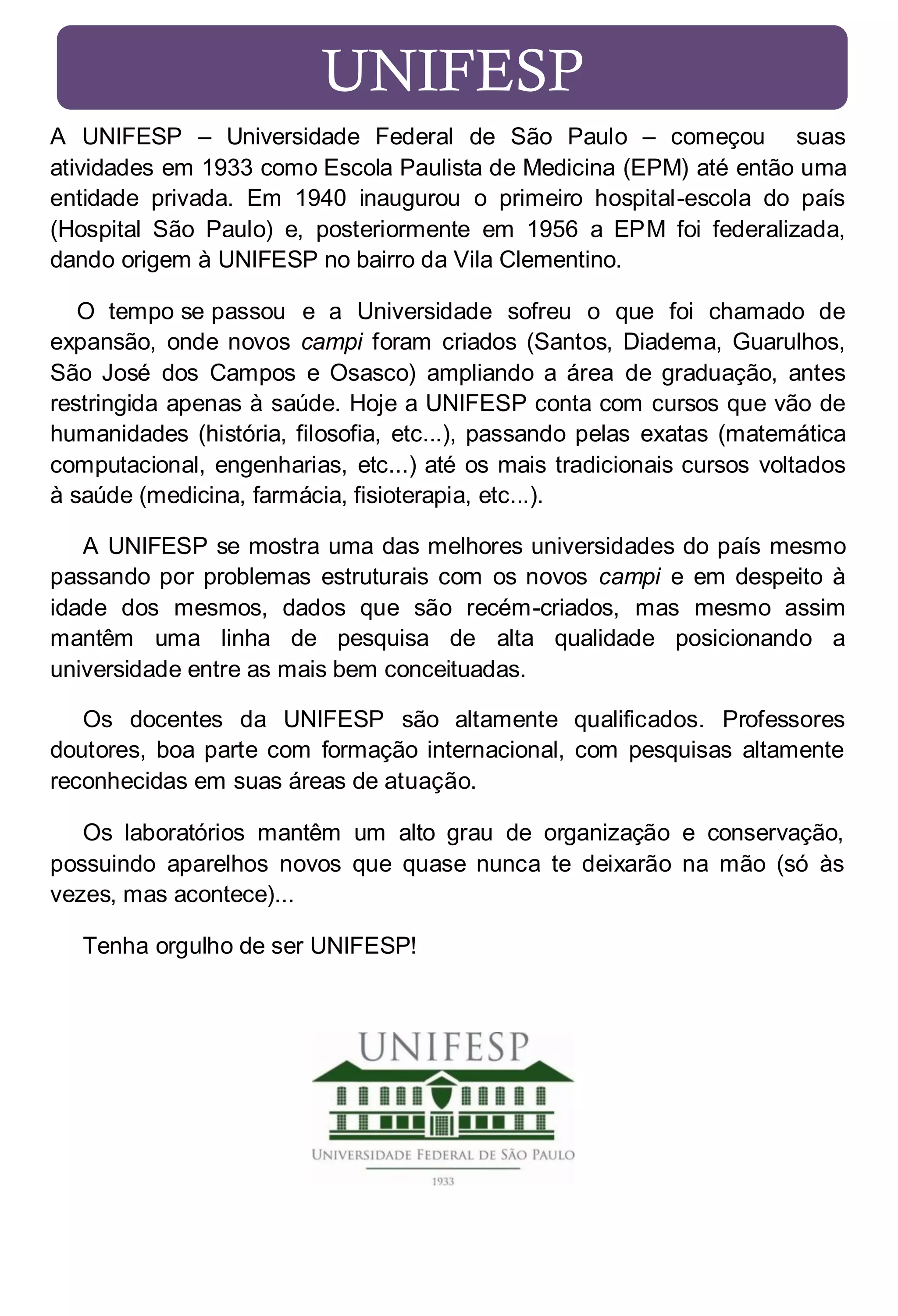 UNIFESP
A UNIFESP – Universidade Federal de São Paulo – começou suas
atividades em 1933 como Escola Paulista de Medicina (EPM) até então uma
entidade privada. Em 1940 inaugurou o primeiro hospital-escola do país
(Hospital São Paulo) e, posteriormente em 1956 a EPM foi federalizada,
dando origem à UNIFESP no bairro da Vila Clementino.
O tempo se passou e a Universidade sofreu o que foi chamado de
expansão, onde novos campi foram criados (Santos, Diadema, Guarulhos,
São José dos Campos e Osasco) ampliando a área de graduação, antes
restringida apenas à saúde. Hoje a UNIFESP conta com cursos que vão de
humanidades (história, filosofia, etc...), passando pelas exatas (matemática
computacional, engenharias, etc...) até os mais tradicionais cursos voltados
à saúde (medicina, farmácia, fisioterapia, etc...).
A UNIFESP se mostra uma das melhores universidades do país mesmo
passando por problemas estruturais com os novos campi e em despeito à
idade dos mesmos, dados que são recém-criados, mas mesmo assim
mantêm uma linha de pesquisa de alta qualidade posicionando a
universidade entre as mais bem conceituadas.
Os docentes da UNIFESP são altamente qualificados. Professores
doutores, boa parte com formação internacional, com pesquisas altamente
reconhecidas em suas áreas de atuação.
Os laboratórios mantêm um alto grau de organização e conservação,
possuindo aparelhos novos que quase nunca te deixarão na mão (só às
vezes, mas acontece)...
Tenha orgulho de ser UNIFESP!

 