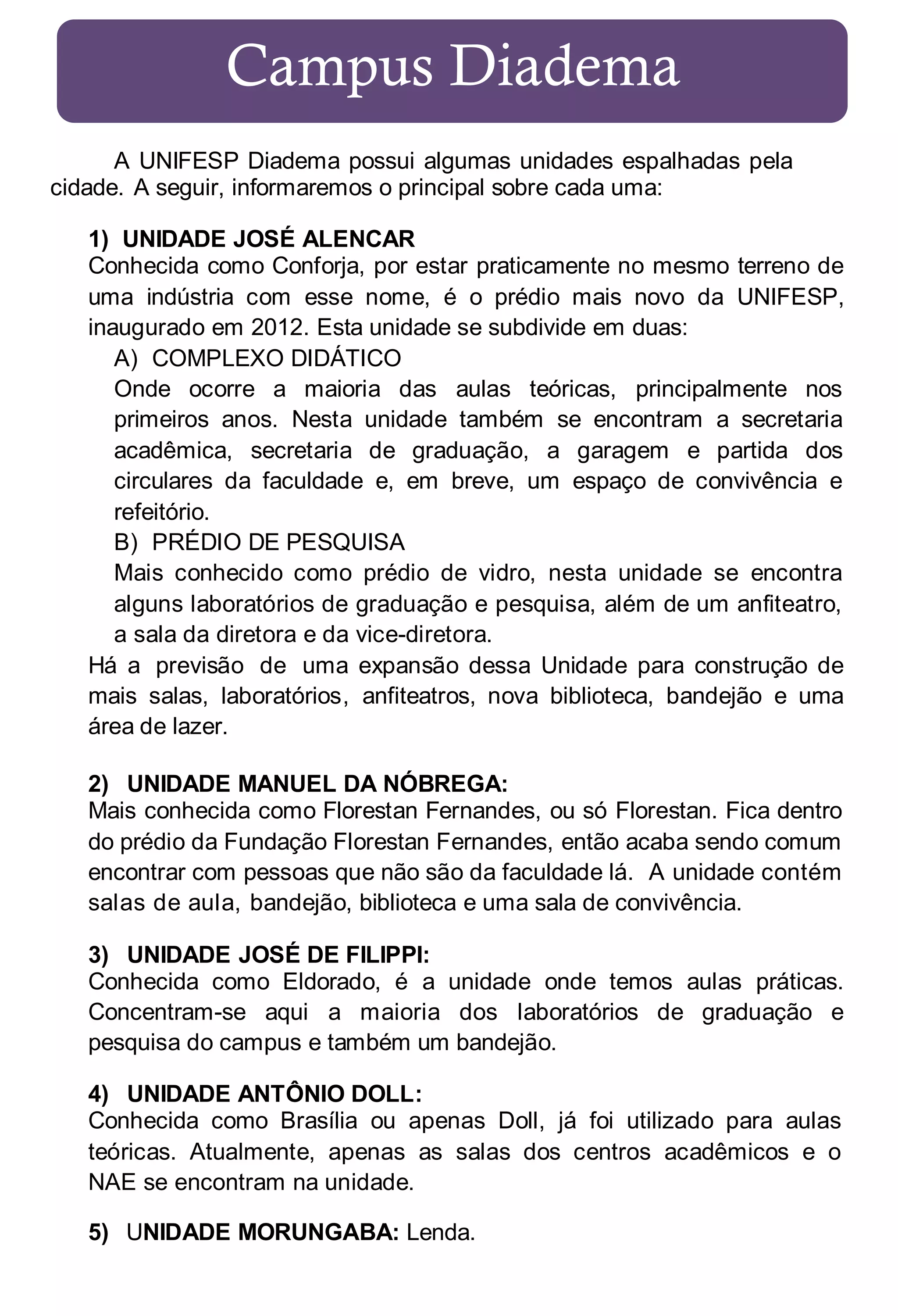Campus Diadema
A UNIFESP Diadema possui algumas unidades espalhadas pela
cidade. A seguir, informaremos o principal sobre cada uma:
1) UNIDADE JOSÉ ALENCAR
Conhecida como Conforja, por estar praticamente no mesmo terreno de
uma indústria com esse nome, é o prédio mais novo da UNIFESP,
inaugurado em 2012. Esta unidade se subdivide em duas:
A) COMPLEXO DIDÁTICO
Onde ocorre a maioria das aulas teóricas, principalmente nos
primeiros anos. Nesta unidade também se encontram a secretaria
acadêmica, secretaria de graduação, a garagem e partida dos
circulares da faculdade e, em breve, um espaço de convivência e
refeitório.
B) PRÉDIO DE PESQUISA
Mais conhecido como prédio de vidro, nesta unidade se encontra
alguns laboratórios de graduação e pesquisa, além de um anfiteatro,
a sala da diretora e da vice-diretora.
Há a previsão de uma expansão dessa Unidade para construção de
mais salas, laboratórios, anfiteatros, nova biblioteca, bandejão e uma
área de lazer.
2) UNIDADE MANUEL DA NÓBREGA:
Mais conhecida como Florestan Fernandes, ou só Florestan. Fica dentro
do prédio da Fundação Florestan Fernandes, então acaba sendo comum
encontrar com pessoas que não são da faculdade lá. A unidade contém
salas de aula, bandejão, biblioteca e uma sala de convivência.
3) UNIDADE JOSÉ DE FILIPPI:
Conhecida como Eldorado, é a unidade onde temos aulas práticas.
Concentram-se aqui a maioria dos laboratórios de graduação e
pesquisa do campus e também um bandejão.
4) UNIDADE ANTÔNIO DOLL:
Conhecida como Brasília ou apenas Doll, já foi utilizado para aulas
teóricas. Atualmente, apenas as salas dos centros acadêmicos e o
NAE se encontram na unidade.
5) UNIDADE MORUNGABA: Lenda.

 