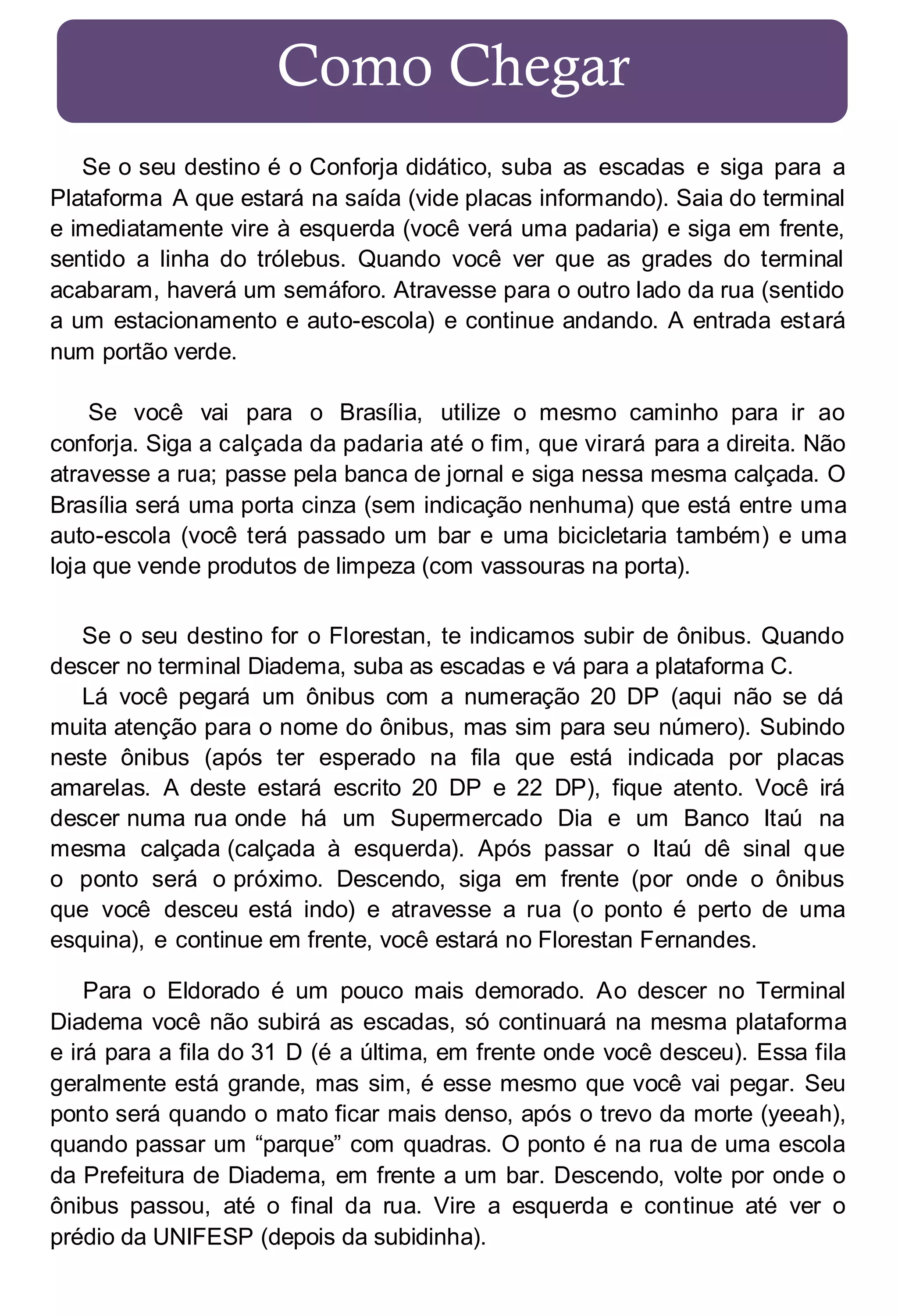Como Chegar
Se o seu destino é o Conforja didático, suba as escadas e siga para a
Plataforma A que estará na saída (vide placas informando). Saia do terminal
e imediatamente vire à esquerda (você verá uma padaria) e siga em frente,
sentido a linha do trólebus. Quando você ver que as grades do terminal
acabaram, haverá um semáforo. Atravesse para o outro lado da rua (sentido
a um estacionamento e auto-escola) e continue andando. A entrada estará
num portão verde.
Se você vai para o Brasília, utilize o mesmo caminho para ir ao
conforja. Siga a calçada da padaria até o fim, que virará para a direita. Não
atravesse a rua; passe pela banca de jornal e siga nessa mesma calçada. O
Brasília será uma porta cinza (sem indicação nenhuma) que está entre uma
auto-escola (você terá passado um bar e uma bicicletaria também) e uma
loja que vende produtos de limpeza (com vassouras na porta).
Se o seu destino for o Florestan, te indicamos subir de ônibus. Quando
descer no terminal Diadema, suba as escadas e vá para a plataforma C.
Lá você pegará um ônibus com a numeração 20 DP (aqui não se dá
muita atenção para o nome do ônibus, mas sim para seu número). Subindo
neste ônibus (após ter esperado na fila que está indicada por placas
amarelas. A deste estará escrito 20 DP e 22 DP), fique atento. Você irá
descer numa rua onde há um Supermercado Dia e um Banco Itaú na
mesma calçada (calçada à esquerda). Após passar o Itaú dê sinal que
o ponto será o próximo. Descendo, siga em frente (por onde o ônibus
que você desceu está indo) e atravesse a rua (o ponto é perto de uma
esquina), e continue em frente, você estará no Florestan Fernandes.
Para o Eldorado é um pouco mais demorado. Ao descer no Terminal
Diadema você não subirá as escadas, só continuará na mesma plataforma
e irá para a fila do 31 D (é a última, em frente onde você desceu). Essa fila
geralmente está grande, mas sim, é esse mesmo que você vai pegar. Seu
ponto será quando o mato ficar mais denso, após o trevo da morte (yeeah),
quando passar um “parque” com quadras. O ponto é na rua de uma escola
da Prefeitura de Diadema, em frente a um bar. Descendo, volte por onde o
ônibus passou, até o final da rua. Vire a esquerda e continue até ver o
prédio da UNIFESP (depois da subidinha).

 