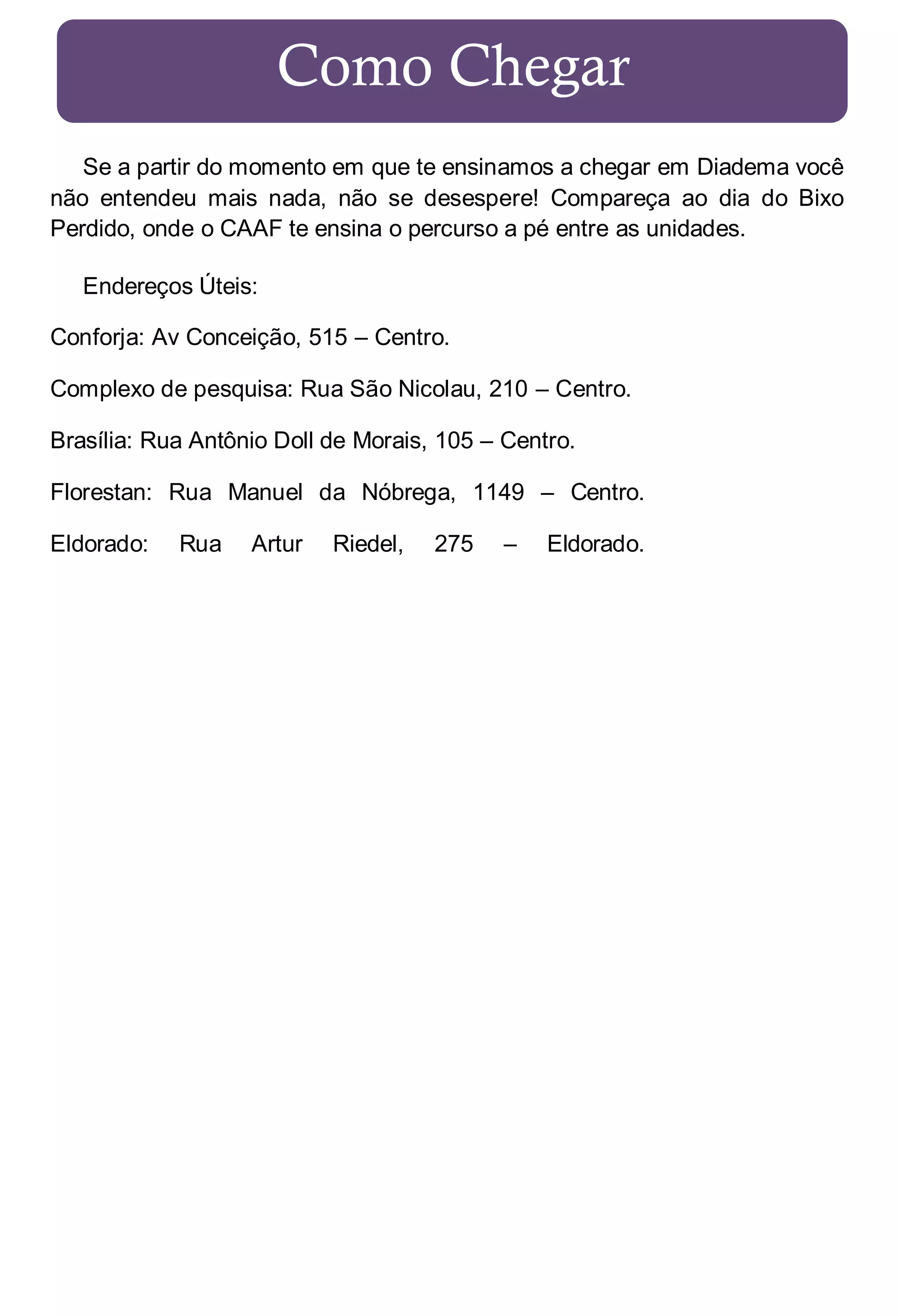 Como Chegar
Se a partir do momento em que te ensinamos a chegar em Diadema você
não entendeu mais nada, não se desespere! Compareça ao dia do Bixo
Perdido, onde o CAAF te ensina o percurso a pé entre as unidades.
Endereços Úteis:
Conforja: Av Conceição, 515 – Centro.
Complexo de pesquisa: Rua São Nicolau, 210 – Centro.
Brasília: Rua Antônio Doll de Morais, 105 – Centro.
Florestan: Rua Manuel da Nóbrega, 1149 – Centro.
Eldorado:

Rua

Artur

Riedel,

275

–

Eldorado.

 