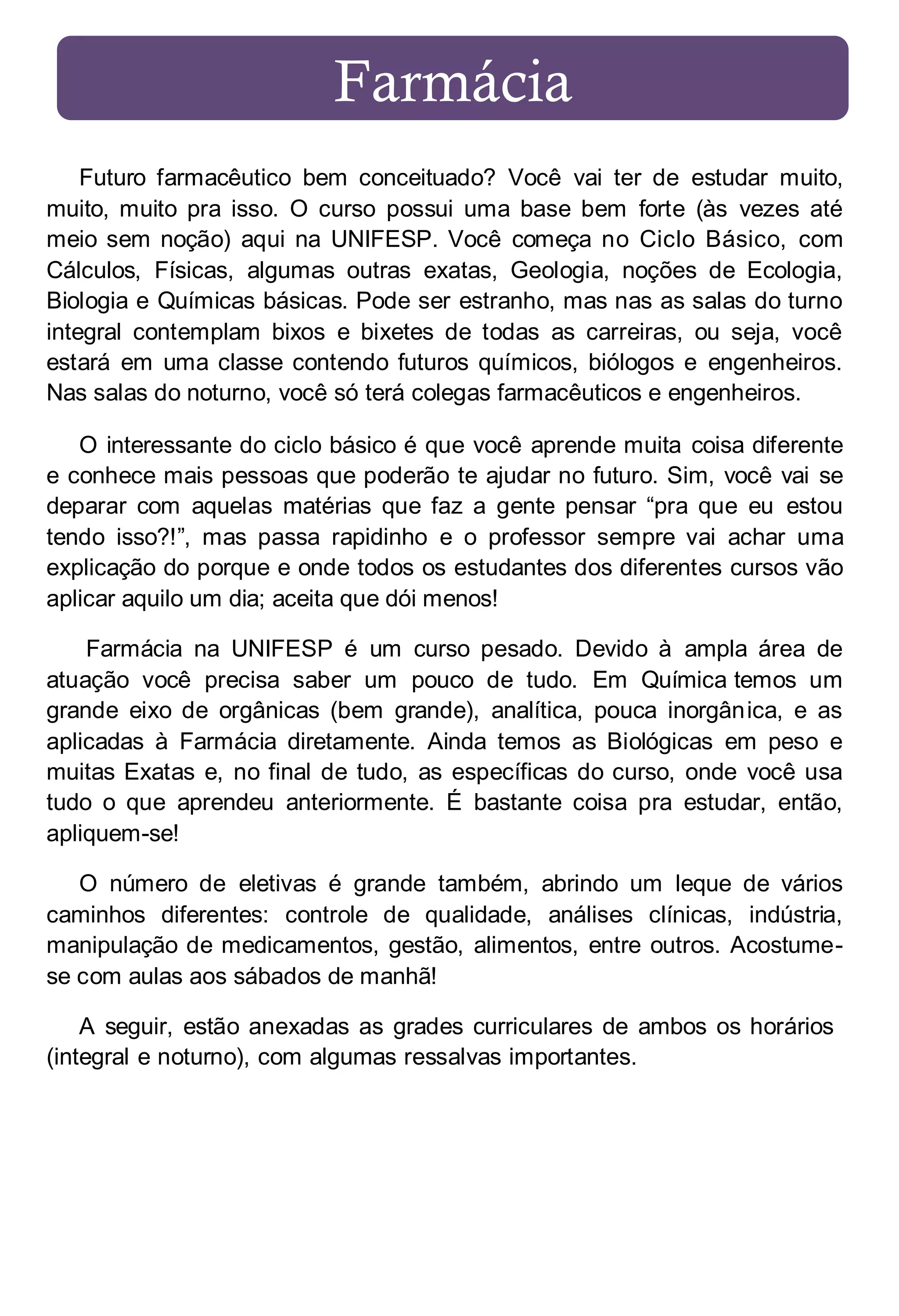 Farmácia
Futuro farmacêutico bem conceituado? Você vai ter de estudar muito,
muito, muito pra isso. O curso possui uma base bem forte (às vezes até
meio sem noção) aqui na UNIFESP. Você começa no Ciclo Básico, com
Cálculos, Físicas, algumas outras exatas, Geologia, noções de Ecologia,
Biologia e Químicas básicas. Pode ser estranho, mas nas as salas do turno
integral contemplam bixos e bixetes de todas as carreiras, ou seja, você
estará em uma classe contendo futuros químicos, biólogos e engenheiros.
Nas salas do noturno, você só terá colegas farmacêuticos e engenheiros.
O interessante do ciclo básico é que você aprende muita coisa diferente
e conhece mais pessoas que poderão te ajudar no futuro. Sim, você vai se
deparar com aquelas matérias que faz a gente pensar “pra que eu estou
tendo isso?!”, mas passa rapidinho e o professor sempre vai achar uma
explicação do porque e onde todos os estudantes dos diferentes cursos vão
aplicar aquilo um dia; aceita que dói menos!
Farmácia na UNIFESP é um curso pesado. Devido à ampla área de
atuação você precisa saber um pouco de tudo. Em Química temos um
grande eixo de orgânicas (bem grande), analítica, pouca inorgân ica, e as
aplicadas à Farmácia diretamente. Ainda temos as Biológicas em peso e
muitas Exatas e, no final de tudo, as específicas do curso, onde você usa
tudo o que aprendeu anteriormente. É bastante coisa pra estudar, então,
apliquem-se!
O número de eletivas é grande também, abrindo um leque de vários
caminhos diferentes: controle de qualidade, análises clínicas, indústria,
manipulação de medicamentos, gestão, alimentos, entre outros. Acostumese com aulas aos sábados de manhã!
A seguir, estão anexadas as grades curriculares de ambos os horários
(integral e noturno), com algumas ressalvas importantes.

 