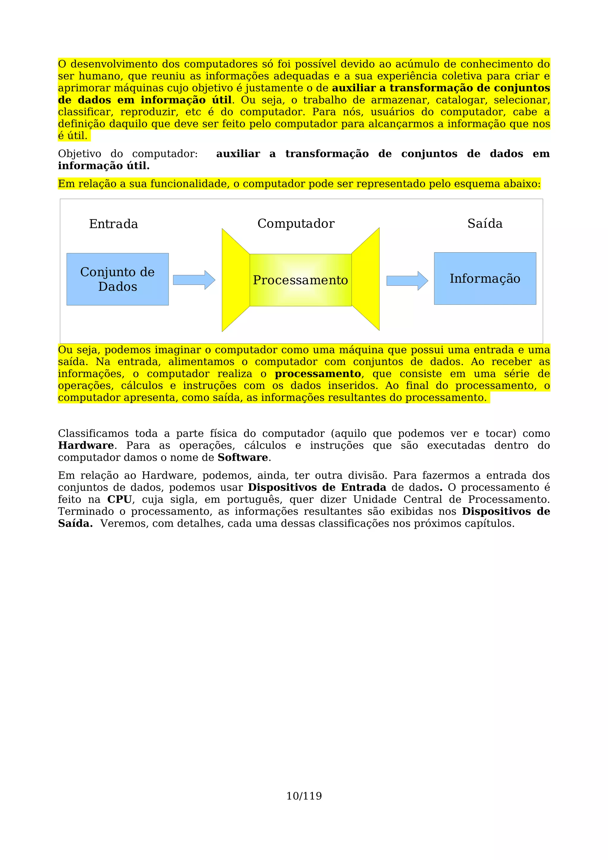 O desenvolvimento dos computadores só foi possível devido ao acúmulo de conhecimento do
ser humano, que reuniu as informações adequadas e a sua experiência coletiva para criar e
aprimorar máquinas cujo objetivo é justamente o de auxiliar a transformação de conjuntos
de dados em informação útil. Ou seja, o trabalho de armazenar, catalogar, selecionar,
classificar, reproduzir, etc é do computador. Para nós, usuários do computador, cabe a
definição daquilo que deve ser feito pelo computador para alcançarmos a informação que nos
é útil.
Objetivo do computador:     auxiliar a transformação de conjuntos de dados em
informação útil.
Em relação a sua funcionalidade, o computador pode ser representado pelo esquema abaixo:



     Entrada                        Computador                            Saída


    Conjunto de
                                   Processamento                       Informação
      Dados




Ou seja, podemos imaginar o computador como uma máquina que possui uma entrada e uma
saída. Na entrada, alimentamos o computador com conjuntos de dados. Ao receber as
informações, o computador realiza o processamento, que consiste em uma série de
operações, cálculos e instruções com os dados inseridos. Ao final do processamento, o
computador apresenta, como saída, as informações resultantes do processamento.


Classificamos toda a parte física do computador (aquilo que podemos ver e tocar) como
Hardware. Para as operações, cálculos e instruções que são executadas dentro do
computador damos o nome de Software.
Em relação ao Hardware, podemos, ainda, ter outra divisão. Para fazermos a entrada dos
conjuntos de dados, podemos usar Dispositivos de Entrada de dados. O processamento é
feito na CPU, cuja sigla, em português, quer dizer Unidade Central de Processamento.
Terminado o processamento, as informações resultantes são exibidas nos Dispositivos de
Saída. Veremos, com detalhes, cada uma dessas classificações nos próximos capítulos.




                                         10/119
 