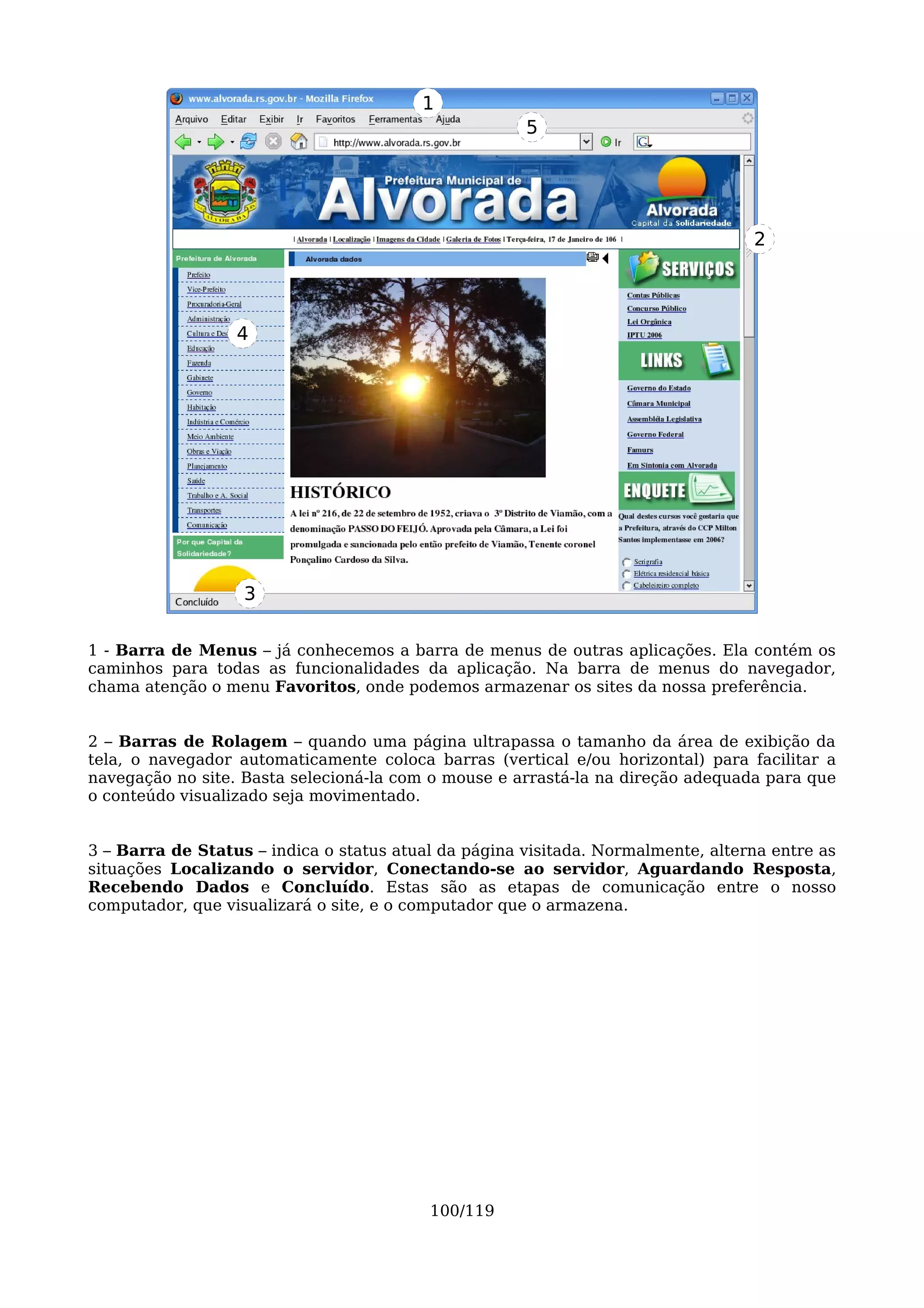 1
                                                      5




                                                                                  2




                  4




                   3

1 - Barra de Menus – já conhecemos a barra de menus de outras aplicações. Ela contém os
caminhos para todas as funcionalidades da aplicação. Na barra de menus do navegador,
chama atenção o menu Favoritos, onde podemos armazenar os sites da nossa preferência.


2 – Barras de Rolagem – quando uma página ultrapassa o tamanho da área de exibição da
tela, o navegador automaticamente coloca barras (vertical e/ou horizontal) para facilitar a
navegação no site. Basta selecioná-la com o mouse e arrastá-la na direção adequada para que
o conteúdo visualizado seja movimentado.


3 – Barra de Status – indica o status atual da página visitada. Normalmente, alterna entre as
situações Localizando o servidor, Conectando-se ao servidor, Aguardando Resposta,
Recebendo Dados e Concluído. Estas são as etapas de comunicação entre o nosso
computador, que visualizará o site, e o computador que o armazena.




                                          100/119
 