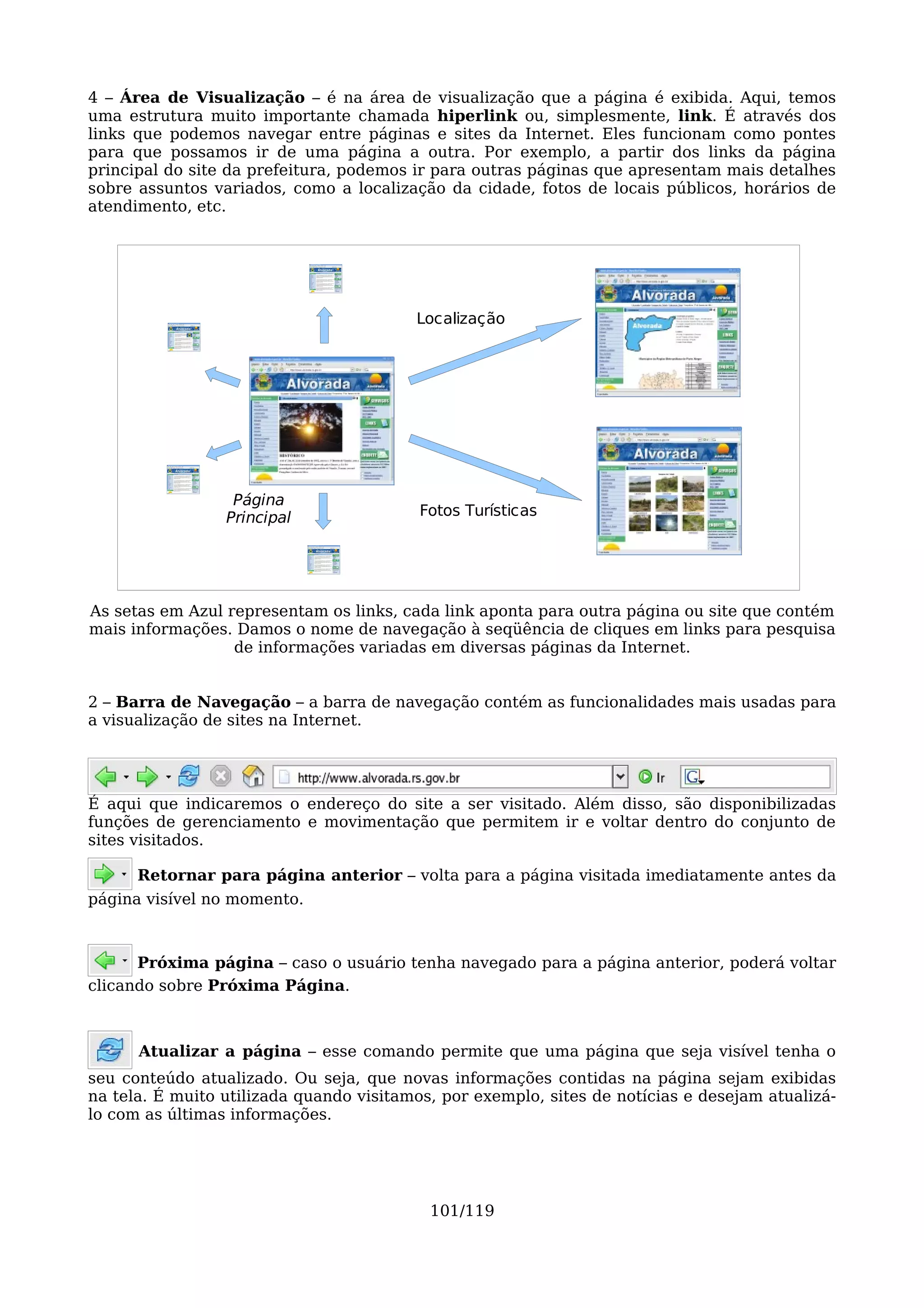 4 – Área de Visualização – é na área de visualização que a página é exibida. Aqui, temos
uma estrutura muito importante chamada hiperlink ou, simplesmente, link. É através dos
links que podemos navegar entre páginas e sites da Internet. Eles funcionam como pontes
para que possamos ir de uma página a outra. Por exemplo, a partir dos links da página
principal do site da prefeitura, podemos ir para outras páginas que apresentam mais detalhes
sobre assuntos variados, como a localização da cidade, fotos de locais públicos, horários de
atendimento, etc.




                                         Localização




                  Página
                 Principal                Fotos Turísticas




As setas em Azul representam os links, cada link aponta para outra página ou site que contém
mais informações. Damos o nome de navegação à seqüência de cliques em links para pesquisa
                  de informações variadas em diversas páginas da Internet.


2 – Barra de Navegação – a barra de navegação contém as funcionalidades mais usadas para
a visualização de sites na Internet.




É aqui que indicaremos o endereço do site a ser visitado. Além disso, são disponibilizadas
funções de gerenciamento e movimentação que permitem ir e voltar dentro do conjunto de
sites visitados.

      Retornar para página anterior – volta para a página visitada imediatamente antes da
página visível no momento.



      Próxima página – caso o usuário tenha navegado para a página anterior, poderá voltar
clicando sobre Próxima Página.



      Atualizar a página – esse comando permite que uma página que seja visível tenha o
seu conteúdo atualizado. Ou seja, que novas informações contidas na página sejam exibidas
na tela. É muito utilizada quando visitamos, por exemplo, sites de notícias e desejam atualizá-
lo com as últimas informações.




                                           101/119
 