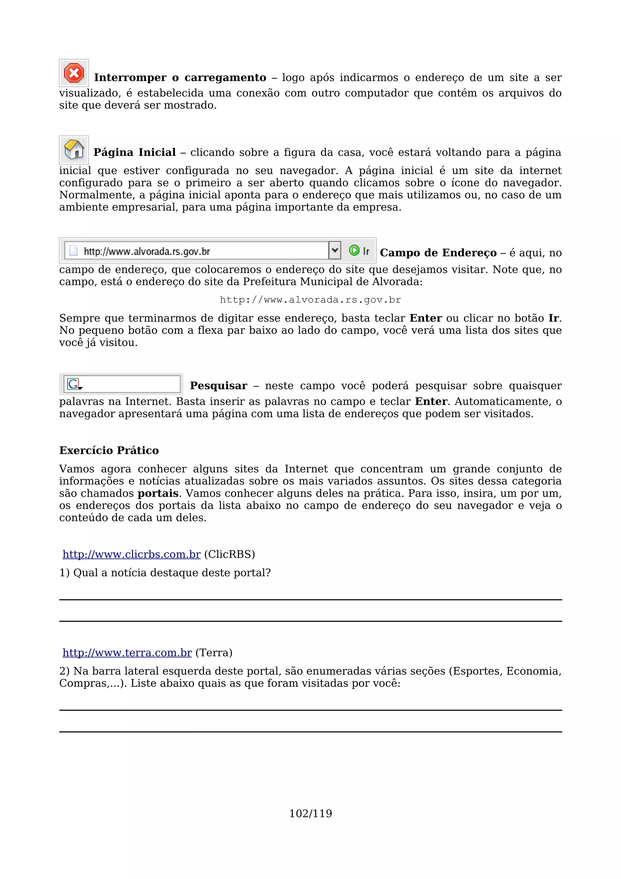 Interromper o carregamento – logo após indicarmos o endereço de um site a ser
visualizado, é estabelecida uma conexão com outro computador que contém os arquivos do
site que deverá ser mostrado.



      Página Inicial – clicando sobre a figura da casa, você estará voltando para a página
inicial que estiver configurada no seu navegador. A página inicial é um site da internet
configurado para se o primeiro a ser aberto quando clicamos sobre o ícone do navegador.
Normalmente, a página inicial aponta para o endereço que mais utilizamos ou, no caso de um
ambiente empresarial, para uma página importante da empresa.



                                                          Campo de Endereço – é aqui, no
campo de endereço, que colocaremos o endereço do site que desejamos visitar. Note que, no
campo, está o endereço do site da Prefeitura Municipal de Alvorada:
                              http://www.alvorada.rs.gov.br
Sempre que terminarmos de digitar esse endereço, basta teclar Enter ou clicar no botão Ir.
No pequeno botão com a flexa par baixo ao lado do campo, você verá uma lista dos sites que
você já visitou.



                        Pesquisar – neste campo você poderá pesquisar sobre quaisquer
palavras na Internet. Basta inserir as palavras no campo e teclar Enter. Automaticamente, o
navegador apresentará uma página com uma lista de endereços que podem ser visitados.


Exercício Prático
Vamos agora conhecer alguns sites da Internet que concentram um grande conjunto de
informações e notícias atualizadas sobre os mais variados assuntos. Os sites dessa categoria
são chamados portais. Vamos conhecer alguns deles na prática. Para isso, insira, um por um,
os endereços dos portais da lista abaixo no campo de endereço do seu navegador e veja o
conteúdo de cada um deles.


http://www.clicrbs.com.br (ClicRBS)
1) Qual a notícia destaque deste portal?




http://www.terra.com.br (Terra)
2) Na barra lateral esquerda deste portal, são enumeradas várias seções (Esportes, Economia,
Compras,...). Liste abaixo quais as que foram visitadas por você:




                                           102/119
 