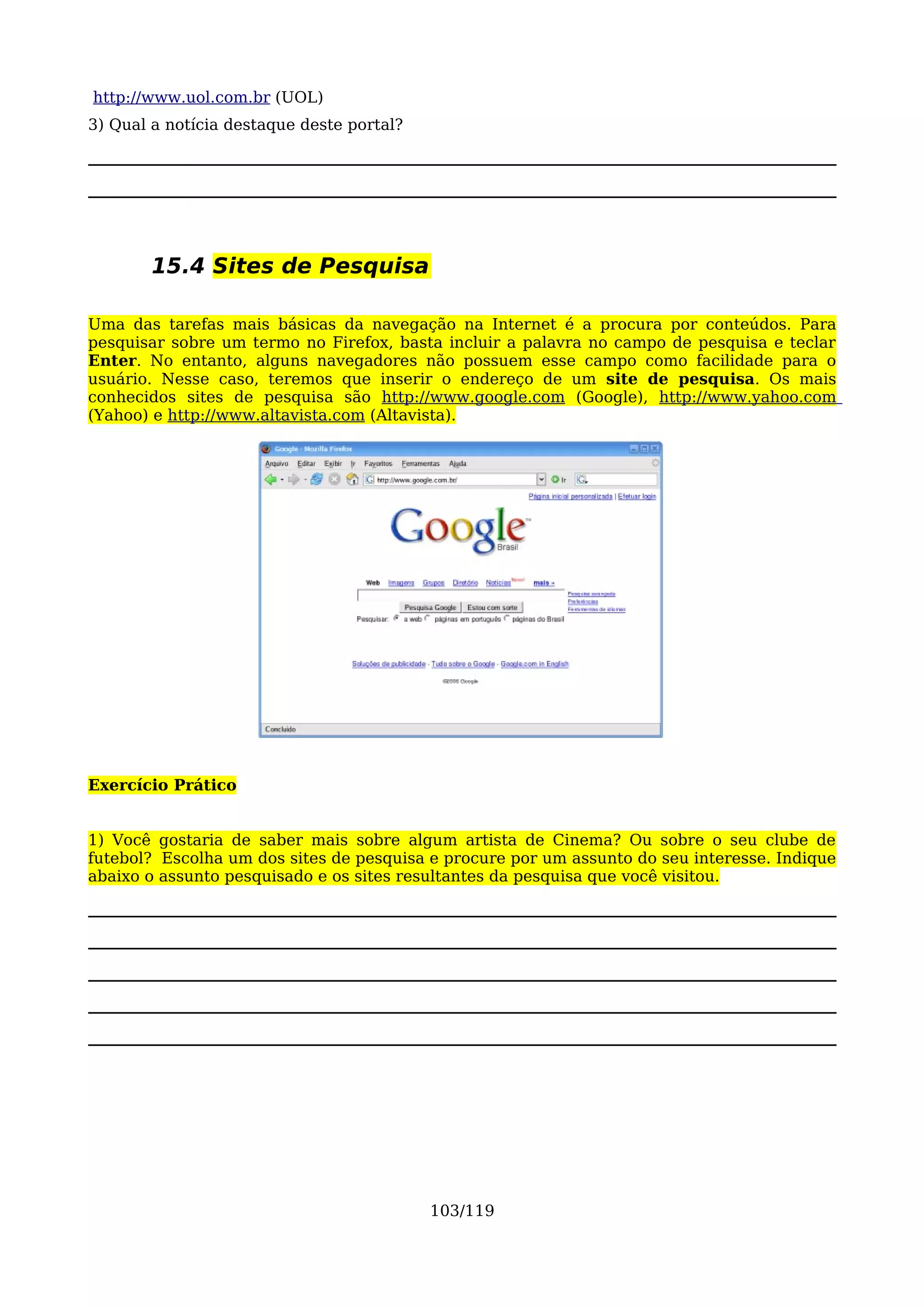 http://www.uol.com.br (UOL)
3) Qual a notícia destaque deste portal?




        15.4 Sites de Pesquisa

Uma das tarefas mais básicas da navegação na Internet é a procura por conteúdos. Para
pesquisar sobre um termo no Firefox, basta incluir a palavra no campo de pesquisa e teclar
Enter. No entanto, alguns navegadores não possuem esse campo como facilidade para o
usuário. Nesse caso, teremos que inserir o endereço de um site de pesquisa. Os mais
conhecidos sites de pesquisa são http://www.google.com (Google), http://www.yahoo.com
(Yahoo) e http://www.altavista.com (Altavista).




Exercício Prático


1) Você gostaria de saber mais sobre algum artista de Cinema? Ou sobre o seu clube de
futebol? Escolha um dos sites de pesquisa e procure por um assunto do seu interesse. Indique
abaixo o assunto pesquisado e os sites resultantes da pesquisa que você visitou.




                                           103/119
 