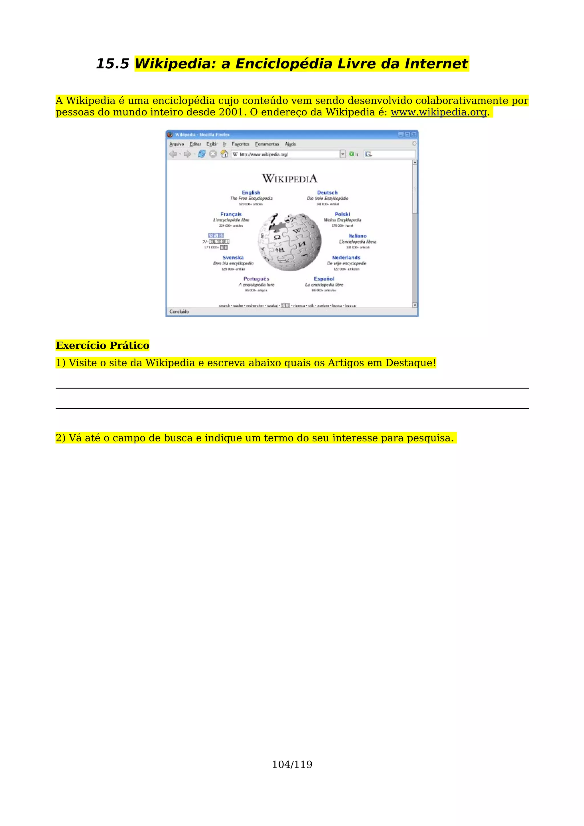 15.5 Wikipedia: a Enciclopédia Livre da Internet

A Wikipedia é uma enciclopédia cujo conteúdo vem sendo desenvolvido colaborativamente por
pessoas do mundo inteiro desde 2001. O endereço da Wikipedia é: www.wikipedia.org.




Exercício Prático
1) Visite o site da Wikipedia e escreva abaixo quais os Artigos em Destaque!




2) Vá até o campo de busca e indique um termo do seu interesse para pesquisa.




                                           104/119
 