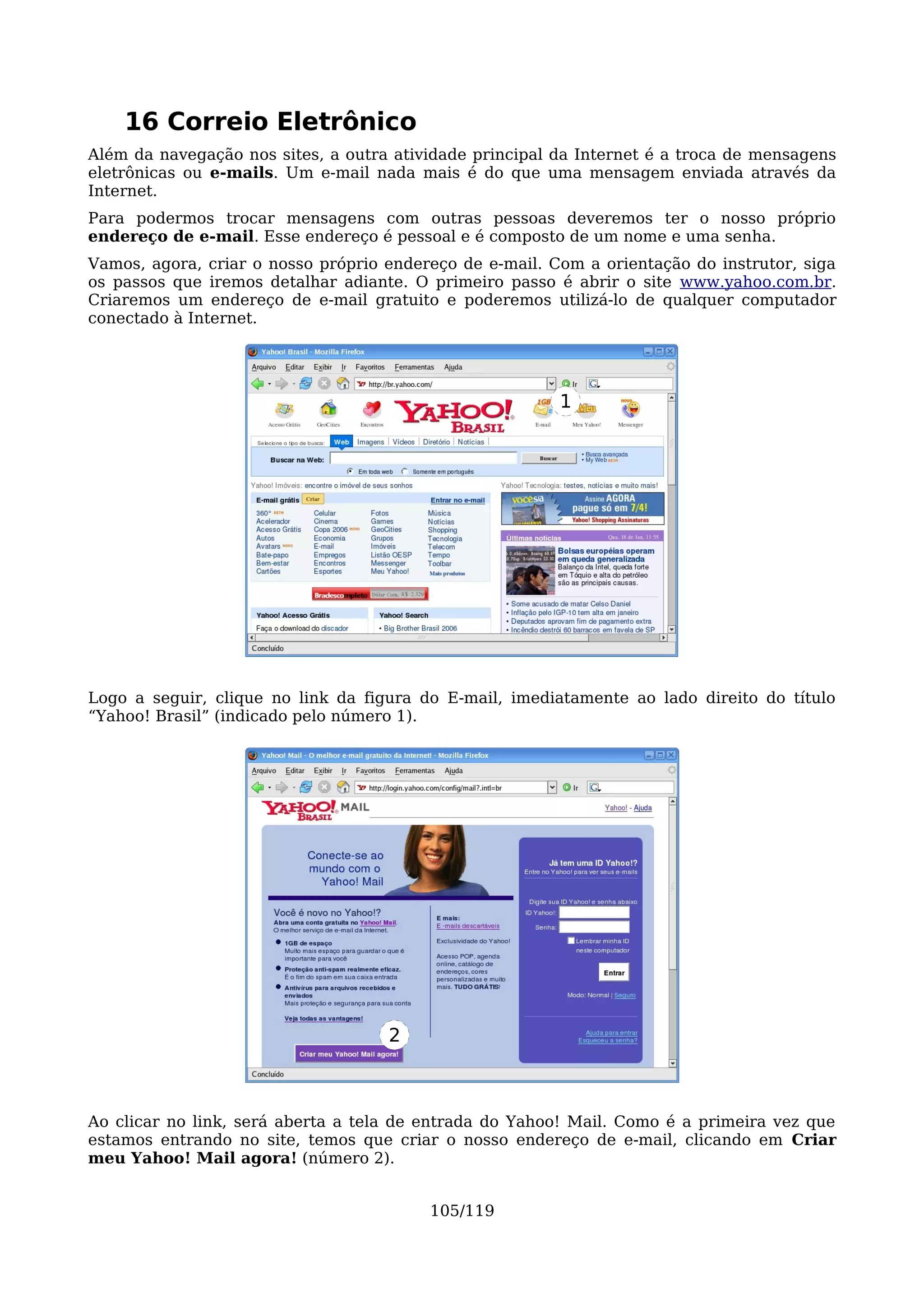 16 Correio Eletrônico
Além da navegação nos sites, a outra atividade principal da Internet é a troca de mensagens
eletrônicas ou e-mails. Um e-mail nada mais é do que uma mensagem enviada através da
Internet.
Para podermos trocar mensagens com outras pessoas deveremos ter o nosso próprio
endereço de e-mail. Esse endereço é pessoal e é composto de um nome e uma senha.
Vamos, agora, criar o nosso próprio endereço de e-mail. Com a orientação do instrutor, siga
os passos que iremos detalhar adiante. O primeiro passo é abrir o site www.yahoo.com.br.
Criaremos um endereço de e-mail gratuito e poderemos utilizá-lo de qualquer computador
conectado à Internet.




                                                         1




Logo a seguir, clique no link da figura do E-mail, imediatamente ao lado direito do título
“Yahoo! Brasil” (indicado pelo número 1).




                                    2



Ao clicar no link, será aberta a tela de entrada do Yahoo! Mail. Como é a primeira vez que
estamos entrando no site, temos que criar o nosso endereço de e-mail, clicando em Criar
meu Yahoo! Mail agora! (número 2).


                                         105/119
 